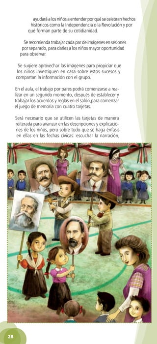 ayudará a los niños a entender por qué se celebran hechos
               históricos como la Independencia o la Revolución y por
              qué forman parte de su cotidianidad.

           Se recomienda trabajar cada par de imágenes en sesiones
          por separado, para darles a los niños mayor oportunidad
         para observar.

        Se sugiere aprovechar las imágenes para propiciar que
       los niños investiguen en casa sobre estos sucesos y
       compartan la información con el grupo.

      En el aula, el trabajo por pares podrá comenzarse a rea-
      lizar en un segundo momento, después de establecer y
      trabajar los acuerdos y reglas en el salón,para comenzar
      el juego de memoria con cuatro tarjetas.

      Será necesario que se utilicen las tarjetas de manera
      reiterada para avanzar en las descripciones y explicacio-
      nes de los niños, pero sobre todo que se haga énfasis
       en ellas en las fechas cívicas: escuchar la narración,




 28

GUIA EDUC-PREESC-1.indd 28                                           15/06/10 10:48 a.m.
 
