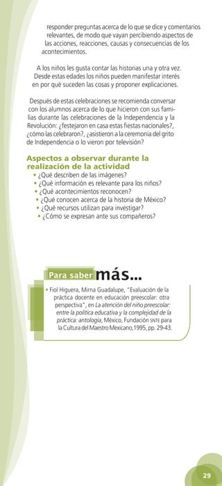 responder preguntas acerca de lo que se dice y comentarios
                 relevantes, de modo que vayan percibiendo aspectos de
                las acciones, reacciones, causas y consecuencias de los
               acontecimientos.

             A los niños les gusta contar las historias una y otra vez.
            Desde estas edades los niños pueden manifestar interés
           en por qué suceden las cosas y proponer explicaciones.

         Después de estas celebraciones se recomienda conversar
         con los alumnos acerca de lo que hicieron con sus fami-
        lias durante las celebraciones de la Independencia y la
        Revolución: ¿festejaron en casa estas fiestas nacionales?,
        ¿cómo las celebraron?, ¿asistieron a la ceremonia del grito
        de Independencia o lo vieron por televisión?

        Aspectos a observar durante la
        realización de la actividad
           • ¿Qué describen de las imágenes?
           • ¿Qué información es relevante para los niños?
           • ¿Qué acontecimientos reconocen?
            • ¿Qué conocen acerca de la historia de México?
            • ¿Qué recursos utilizan para investigar?
             • ¿Cómo se expresan ante sus compañeros?




                 • Fiol Higuera, Mirna Guadalupe, “Evaluación de la
                     práctica docente en educación preescolar: otra
                      perspectiva”, en La atención del niño preescolar:
                      entre la política educativa y la complejidad de la
                       práctica: antología, México, Fundación snte para
                       la Cultura del Maestro Mexicano,1995, pp. 29-43.




                                                                                      29

GUIA EDUC-PREESC-1.indd 29                                                 15/06/10 10:48 a.m.
 