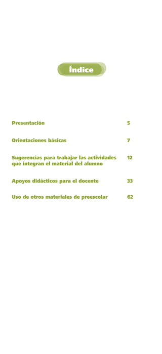Índice




    Presentación                                5


    Orientaciones básicas                       7


    Sugerencias para trabajar las actividades   12
    que integran el material del alumno


    Apoyos didácticos para el docente           33


    Uso de otros materiales de preescolar       62




GUIA EDUC-PREESC-1.indd 3                            15/06/10 10:47 a.m.
 
