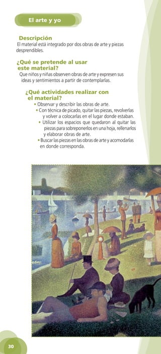 El arte y yo


        Descripción
      El material está integrado por dos obras de arte y piezas
      desprendibles.

       ¿Qué se pretende al usar
       este material?
         Que niños y niñas observen obras de arte y expresen sus
          ideas y sentimientos a partir de contemplarlas.

            ¿Qué actividades realizar con
             el material?
                  • Observar y describir las obras de arte.
                   • Con técnica de picado, quitar las piezas, revolverlas
                       y volver a colocarlas en el lugar donde estaban.
                     • Utilizar los espacios que quedaron al quitar las
                        piezas para sobreponerlos en una hoja, rellenarlos
                        y elaborar obras de arte.
                    • Buscar las piezas en las obras de arte y acomodarlas
                      en donde corresponda.




 30

GUIA EDUC-PREESC-1.indd 30                                             15/06/10 10:48 a.m.
 
