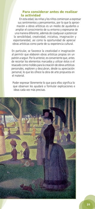Para considerar antes de realizar
                   la actividad
                En esta edad, las niñas y los niños comienzan a expresar
               sus sentimientos y pensamientos, por lo que la aproxi-
              mación a obras artísticas es un medio de ayudarlos a
             ampliar el conocimiento de su entorno y expresarse de
            una manera diferente, además de coadyuvar a potenciar
           la sensibilidad, creatividad, iniciativa, imaginación y
           espontaneidad, así como la oportunidad de apreciar
          obras artísticas como parte de su experiencia cultural.

         En particular, se favorece la creatividad e imaginación
         al permitir que elaboren obras artísticas propias sin un
         patrón a seguir. Por lo anterior, es conveniente que, antes
         de recortar los elementos marcados y utilizar éstos o el
         resacado como moldes para la creación de obras artísticas
         personales, exploren y descubran, desde su apreciación
         personal, lo que les ofrece la obra de arte propuesta en
          el material.

          Poder expresar libremente lo que para ellos significa lo
          que observan les ayudará a formular explicaciones e
           ideas cada vez más precisas.




                                                                                  31

GUIA EDUC-PREESC-1.indd 31                                             15/06/10 10:48 a.m.
 