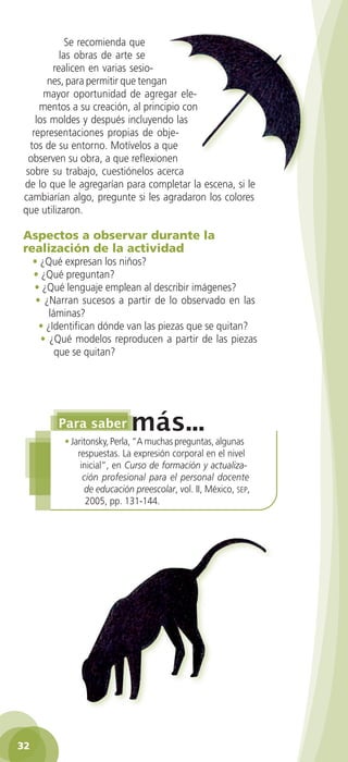 Se recomienda que
             las obras de arte se
           realicen en varias sesio-
          nes, para permitir que tengan
         mayor oportunidad de agregar ele-
        mentos a su creación, al principio con
       los moldes y después incluyendo las
      representaciones propias de obje-
     tos de su entorno. Motívelos a que
     observen su obra, a que reflexionen
    sobre su trabajo, cuestiónelos acerca
   de lo que le agregarían para completar la escena, si le
   cambiarían algo, pregunte si les agradaron los colores
   que utilizaron.

   Aspectos a observar durante la
   realización de la actividad
      • ¿Qué expresan los niños?
      • ¿Qué preguntan?
      • ¿Qué lenguaje emplean al describir imágenes?
       • ¿Narran sucesos a partir de lo observado en las
           láminas?
        • ¿Identifican dónde van las piezas que se quitan?
        • ¿Qué modelos reproducen a partir de las piezas
             que se quitan?




               • Jaritonsky, Perla, “A muchas preguntas, algunas
                   respuestas. La expresión corporal en el nivel
                    inicial”, en Curso de formación y actualiza-
                     ción profesional para el personal docente
                     de educación preescolar, vol. II, México, sep,
                      2005, pp. 131-144.




 32

GUIA EDUC-PREESC-1.indd 32                                            15/06/10 10:48 a.m.
 