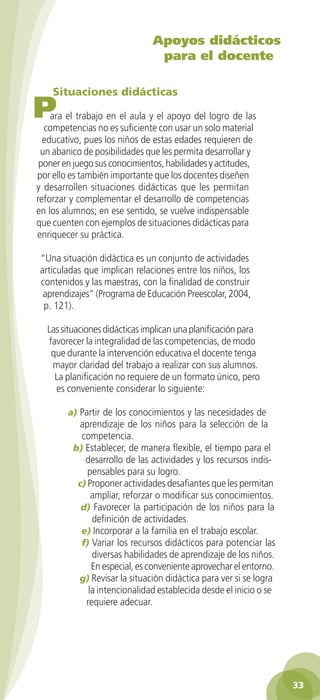 Apoyos didácticos
                                          para el docente

             Situaciones didácticas

       P    ara el trabajo en el aula y el apoyo del logro de las
          competencias no es suficiente con usar un solo material
          educativo, pues los niños de estas edades requieren de
         un abanico de posibilidades que les permita desarrollar y
         poner en juego sus conocimientos, habilidades y actitudes,
        por ello es también importante que los docentes diseñen
        y desarrollen situaciones didácticas que les permitan
        reforzar y complementar el desarrollo de competencias
        en los alumnos; en ese sentido, se vuelve indispensable
        que cuenten con ejemplos de situaciones didácticas para
        enriquecer su práctica.

         “Una situación didáctica es un conjunto de actividades
         articuladas que implican relaciones entre los niños, los
         contenidos y las maestras, con la finalidad de construir
          aprendizajes” (Programa de Educación Preescolar, 2004,
          p. 121).

           Las situaciones didácticas implican una planificación para
           favorecer la integralidad de las competencias, de modo
            que durante la intervención educativa el docente tenga
            mayor claridad del trabajo a realizar con sus alumnos.
             La planificación no requiere de un formato único, pero
             es conveniente considerar lo siguiente:

                  a) Partir de los conocimientos y las necesidades de
                     aprendizaje de los niños para la selección de la
                      competencia.
                    b) Establecer, de manera flexible, el tiempo para el
                       desarrollo de las actividades y los recursos indis-
                        pensables para su logro.
                     c) Proponer actividades desafiantes que les permitan
                         ampliar, reforzar o modificar sus conocimientos.
                      d) Favorecer la participación de los niños para la
                         definición de actividades.
                      e) Incorporar a la familia en el trabajo escolar.
                      f) Variar los recursos didácticos para potenciar las
                         diversas habilidades de aprendizaje de los niños.
                         En especial, es conveniente aprovechar el entorno.
                     g) Revisar la situación didáctica para ver si se logra
                        la intencionalidad establecida desde el inicio o se
                       requiere adecuar.




                                                                                   33

GUIA EDUC-PREESC-1.indd 33                                              15/06/10 10:48 a.m.
 