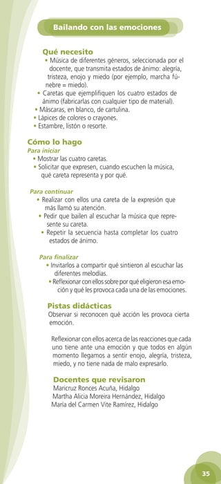 Bailando con las emociones


                Qué necesito
                • Música de diferentes géneros, seleccionada por el
                   docente, que transmita estados de ánimo: alegría,
                  tristeza, enojo y miedo (por ejemplo, marcha fú-
                 nebre = miedo).
             • Caretas que ejemplifiquen los cuatro estados de
               ánimo (fabricarlas con cualquier tipo de material).
            • Máscaras, en blanco, de cartulina.
            • Lápices de colores o crayones.
            • Estambre, listón o resorte.

         Cómo lo hago
         Para iniciar
           • Mostrar las cuatro caretas.
           • Solicitar que expresen, cuando escuchen la música,
              qué careta representa y por qué.

          Para continuar
             • Realizar con ellos una careta de la expresión que
                más llamó su atención.
              • Pedir que bailen al escuchar la música que repre-
                 sente su careta.
               • Repetir la secuencia hasta completar los cuatro
                  estados de ánimo.

              Para finalizar
                 • Invitarlos a compartir qué sintieron al escuchar las
                     diferentes melodías.
                  • Reflexionar con ellos sobre por qué eligieron esa emo-
                      ción y qué les provoca cada una de las emociones.

                  Pistas didácticas
                  Observar si reconocen qué acción les provoca cierta
                  emoción.

                    Reflexionar con ellos acerca de las reacciones que cada
                    uno tiene ante una emoción y que todos en algún
                    momento llegamos a sentir enojo, alegría, tristeza,
                     miedo, y no tiene nada de malo expresarlo.

                     Docentes que revisaron
                    Maricruz Ronces Acuña, Hidalgo
                    Martha Alicia Moreira Hernández, Hidalgo
                    María del Carmen Vite Ramírez, Hidalgo




                                                                                  35

GUIA EDUC-PREESC-1.indd 35                                             15/06/10 10:48 a.m.
 
