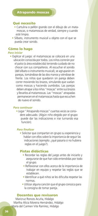 Atrapando moscas


          Qué necesito
           • Cartulina o pellón grande con el dibujo de un mata-
             moscas, o matamoscas de verdad, siempre y cuando
            esté limpio.
         • Silbato, instrumento musical u objeto con el que se
           pueda crear sonido.

     Cómo lo hago
     Para iniciar
       • Explicar el juego: el matamoscas se colocará en una
          ubicación conocida por todos. Los niños correrán por
           el patio (o área establecida) teniendo cuidado de no
           chocar con sus compañeros. Al escuchar el sonido
           (del silbato o instrumento musical), se agruparán en
           parejas, tomándose de las dos manos y viéndose de
            frente. Los niños que quedaron sin pareja deben
            correr moviendo los brazos, simulando que vuelan
             como moscas y haciendo zumbidos. Las parejas
             deben atrapar a los niños “moscas” entre sus brazos
              y llevarlos al matamoscas. Las “moscas” atrapadas
              permanecen en el matamoscas hasta que escuchen
               de nuevo el sonido.

          Para continuar
             • Jugar “Atrapando moscas” cuantas veces se consi-
                 dere adecuado. (Algún niño elegido por el grupo
                  puede dar las indicaciones e irse turnando esa
                  función).

              Para finalizar
                 • Solicitar que compartan en grupo su experiencia y
                    hablar con ellos sobre la importancia de seguir las
                     indicaciones (ejemplo: ¿qué pasaría si no hubiera
                      reglas en el juego?).

                 Pistas didácticas
                   • Recordar las reglas del juego antes de iniciarlo y
                       asegurarse de que han sido entendidas por todo
                       el grupo.
                    • Reflexionar con ellos acerca de la importancia de
                       trabajar en equipo y respetar las reglas que se
                       establecen.
                    • Identificar a qué niños se les dificulta respetar las
                       normas.
                   • Utilizar alguna canción que el grupo conozca para
                     la consigna de tomar pareja.

              Docentes que revisaron
          Maricruz Ronces Acuña, Hidalgo
         Martha Alicia Moreira Hernández, Hidalgo
        María del Carmen Vite Ramírez, Hidalgo
 36

GUIA EDUC-PREESC-1.indd 36                                              15/06/10 10:48 a.m.
 