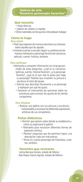 Galería de arte
                   “Nuestros personajes favoritos”


              Qué necesito
                • Hojas blancas.
               • Lápices de colores o crayolas.
              • Otros materiales con los que los niños desean trabajar.

          Cómo lo hago
          Para iniciar
           • Pedir que expresen de manera voluntaria sus intereses
               sobre aquello que les agrada.
           • Invitarlos a pintar o esculpir (según su preferencia) de
              manera individual su personaje favorito de caricatura,
              película, cuento, historia, etcétera.

         Para continuar
            • Motivarlos a compartir información con el grupo por
               medio de estas preguntas: ¿cuál es tu caricatura
               (película, cuento, historia) favorita?, ¿y tu personaje
                favorito?, ¿qué es lo que más te gusta que haga
                 tu personaje? Pedirles que muestren su pintura o
                 escultura al resto del grupo.
              • Solicitar que describan físicamente a su personaje
                  y expliquen por qué les gusta.
               • Favorecer el intercambio de opiniones sobre las
                   caricaturas para conocer los gustos de los demás
                    compañeros.

               Para finalizar
                  • Realizar una galería con sus pinturas y esculturas,
                     motivándolos a reconocer las diferentes expresiones
                      artísticas de sus compañeros.

                  Pistas didácticas
                     • Permitir que opinen sobre dónde se establecerá y
                         cómo se organizará la galería.
                      • Motivarlos para reconocer diferentes formas de
                         expresión artística.
                      • Plantear preguntas que les permitan lograr una
                          descripción cada vez más precisa.
                       • Tomar en cuenta personajes de historietas, cuen-
                          tos, etcétera.

                    Docentes que revisaron
                   Leticia Barraza Acosta, estado de México
                   Ada Mayra García Aguilar, estado de México




                                                                                     37

GUIA EDUC-PREESC-1.indd 37                                                15/06/10 10:48 a.m.
 