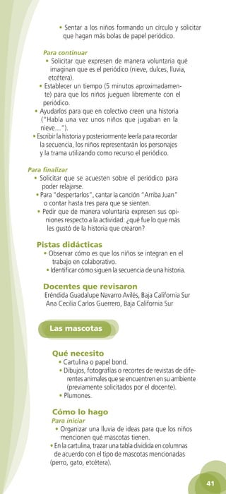 • Sentar a los niños formando un círculo y solicitar
                        que hagan más bolas de papel periódico.

                Para continuar
                 • Solicitar que expresen de manera voluntaria qué
                   imaginan que es el periódico (nieve, dulces, lluvia,
                  etcétera).
              • Establecer un tiempo (5 minutos aproximadamen-
                te) para que los niños jueguen libremente con el
                periódico.
            • Ayudarlos para que en colectivo creen una historia
               (“Había una vez unos niños que jugaban en la
              nieve…”).
           • Escribir la historia y posteriormente leerla para recordar
              la secuencia, los niños representarán los personajes
              y la trama utilizando como recurso el periódico.

         Para finalizar
           • Solicitar que se acuesten sobre el periódico para
               poder relajarse.
            • Para “despertarlos”, cantar la canción “Arriba Juan”
                o contar hasta tres para que se sienten.
            • Pedir que de manera voluntaria expresen sus opi-
                 niones respecto a la actividad: ¿qué fue lo que más
                 les gustó de la historia que crearon?

             Pistas didácticas
                • Observar cómo es que los niños se integran en el
                    trabajo en colaborativo.
                 • Identificar cómo siguen la secuencia de una historia.

                Docentes que revisaron
                Eréndida Guadalupe Navarro Avilés, Baja California Sur
                Ana Cecilia Carlos Guerrero, Baja California Sur


                   Las mascotas


                    Qué necesito
                      • Cartulina o papel bond.
                      • Dibujos, fotografías o recortes de revistas de dife-
                         rentes animales que se encuentren en su ambiente
                         (previamente solicitados por el docente).
                      • Plumones.

                    Cómo lo hago
                   Para iniciar
                     • Organizar una lluvia de ideas para que los niños
                       mencionen qué mascotas tienen.
                   • En la cartulina, trazar una tabla dividida en columnas
                     de acuerdo con el tipo de mascotas mencionadas
                   (perro, gato, etcétera).

                                                                                   41

GUIA EDUC-PREESC-1.indd 41                                              15/06/10 10:48 a.m.
 