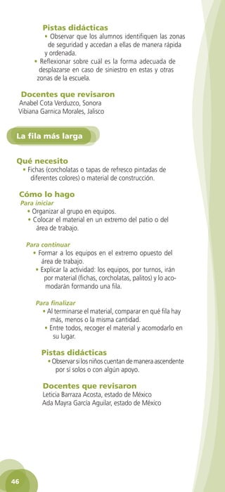 Pistas didácticas
                • Observar que los alumnos identifiquen las zonas
                 de seguridad y accedan a ellas de manera rápida
                y ordenada.
            • Reflexionar sobre cuál es la forma adecuada de
              desplazarse en caso de siniestro en estas y otras
             zonas de la escuela.

      Docentes que revisaron
     Anabel Cota Verduzco, Sonora
     Vibiana Garnica Morales, Jalisco


    La fila más larga


    Qué necesito
      • Fichas (corcholatas o tapas de refresco pintadas de
         diferentes colores) o material de construcción.

     Cómo lo hago
      Para iniciar
         • Organizar al grupo en equipos.
         • Colocar el material en un extremo del patio o del
            área de trabajo.

        Para continuar
           • Formar a los equipos en el extremo opuesto del
              área de trabajo.
            • Explicar la actividad: los equipos, por turnos, irán
               por material (fichas, corcholatas, palitos) y lo aco-
                modarán formando una fila.

            Para finalizar
               • Al terminarse el material, comparar en qué fila hay
                  más, menos o la misma cantidad.
                • Entre todos, recoger el material y acomodarlo en
                   su lugar.

               Pistas didácticas
                  • Observar si los niños cuentan de manera ascendente
                     por sí solos o con algún apoyo.

                Docentes que revisaron
               Leticia Barraza Acosta, estado de México
               Ada Mayra García Aguilar, estado de México




 46

GUIA EDUC-PREESC-1.indd 46                                               15/06/10 10:48 a.m.
 