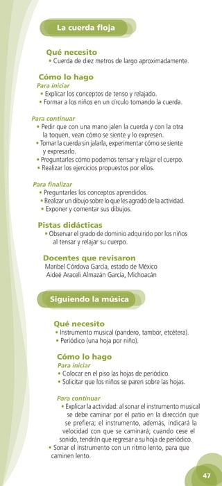 La cuerda floja


                 Qué necesito
                  • Cuerda de diez metros de largo aproximadamente.

              Cómo lo hago
             Para iniciar
              • Explicar los conceptos de tenso y relajado.
              • Formar a los niños en un círculo tomando la cuerda.

           Para continuar
             • Pedir que con una mano jalen la cuerda y con la otra
                la toquen, vean cómo se siente y lo expresen.
             • Tomar la cuerda sin jalarla, experimentar cómo se siente
                y expresarlo.
             • Preguntarles cómo podemos tensar y relajar el cuerpo.
             • Realizar los ejercicios propuestos por ellos.

           Para finalizar
              • Preguntarles los conceptos aprendidos.
              • Realizar un dibujo sobre lo que les agradó de la actividad.
               • Exponer y comentar sus dibujos.

              Pistas didácticas
                 • Observar el grado de dominio adquirido por los niños
                    al tensar y relajar su cuerpo.

                Docentes que revisaron
                 Maribel Córdova García, estado de México
                 Aideé Araceli Almazán García, Michoacán


                   Siguiendo la música


                     Qué necesito
                     • Instrumento musical (pandero, tambor, etcétera).
                     • Periódico (una hoja por niño).

                      Cómo lo hago
                       Para iniciar
                       • Colocar en el piso las hojas de periódico.
                       • Solicitar que los niños se paren sobre las hojas.

                      Para continuar
                       • Explicar la actividad: al sonar el instrumento musical
                          se debe caminar por el patio en la dirección que
                         se prefiera; el instrumento, además, indicará la
                       velocidad con que se caminará; cuando cese el
                      sonido, tendrán que regresar a su hoja de periódico.
                  • Sonar el instrumento con un ritmo lento, para que
                   caminen lento.

                                                                                    47

GUIA EDUC-PREESC-1.indd 47                                               15/06/10 10:48 a.m.
 
