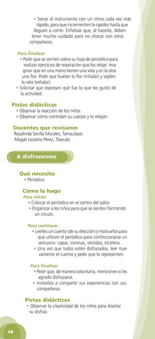 • Sonar el instrumento con un ritmo cada vez más
                    rápido, para que incrementen la rapidez hasta que
                  lleguen a correr. Enfatizar que, al hacerlo, deben
                 tener mucho cuidado para no chocar con otros
                compañeros.

        Para finalizar
         • Pedir que se sienten sobre su hoja de periódico para
            realizar ejercicios de respiración que los relaje: ima-
           ginar que en una mano tienen una vela y en la otra
          una flor. Pedir que huelan la flor (inhalar) y soplen
          la vela (exhalar).
       • Solicitar que expresen qué fue lo que les gustó de
         la actividad.

    Pistas didácticas
       • Observar la reacción de los niños.
       • Observar cómo controlan su cuerpo y lo relajan.

     Docentes que revisaron
      Rosalinda Sevilla Morales, Tamaulipas
      Magali Lezama Pérez, Tlaxcala


       A disfrazarnos


         Qué necesito
            • Periódico.

           Cómo lo hago
            Para iniciar
               • Colocar el periódico en el centro del salón.
               • Organizar a los niños para que se sienten formando
                  un círculo.

              Para continuar
                 • Leerles un cuento (de su elección) y motivarlos para
                    que utilicen el periódico para confeccionarse un
                     vestuario: capas, coronas, vestidos, etcétera.
                  • Una vez que todos estén disfrazados, leer nue-
                     vamente el cuento y pedir que lo representen.

                Para finalizar
                  • Pedir que, de manera voluntaria, mencionen si les
                     agradó disfrazarse.
                  • Invitarlos a compartir sus experiencias con sus
                    compañeros.

             Pistas didácticas
              • Observar la creatividad de los niños para diseñar
               su disfraz.



 48

GUIA EDUC-PREESC-1.indd 48                                            15/06/10 10:48 a.m.
 