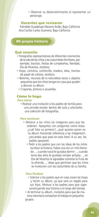 • Observar su desenvolvimiento al representar un
                          personaje.

                  Docentes que revisaron
                 Eréndida Guadalupe Navarro Avilés, Baja California
                Ana Cecilia Carlos Guerrero, Baja California


             Mi propia historia


           Qué necesito
             • Fotografías representativas de diferentes momentos
                de la vida de los niños y las costumbres familiares, por
                ejemplo, bautizo, fiestas de cumpleaños, Navidad,
                Día de Muertos, etcétera.
             • Hojas, cartulina, cartoncillo, madera, telas, trocitos
                de papel de colores, etcétera.
             • Botones, recursos de la naturaleza secos u objetos
                 pequeños que los niños tengan en casa que ayuden
                 a decorar su álbum.
              • Crayones, pintura o acuarelas.

             Cómo lo hago
              Para iniciar
                 • Realizar una invitación a los padres de familia para
                    una jornada escolar dentro del aula y solicitarles
                    una colección de fotografías.

                 Para continuar
                    • Mostrar a los niños las imágenes para que las
                      ordenen. Apoyarlos con preguntas como éstas:
                       ¿cuál foto va primero?, ¿qué quieres poner en
                       tu álbum (haciendo referencia a las imágenes)?,
                        ¿recuerdas qué pasó en esta foto? A su vez, los
                        padres apoyarán.
                      • Pedir a los padres que con las ideas de los niños
                         escriban la historia: había una vez un niño llama-
                          do…, cuando nació le gustaba dormir…, cuando
                          tenía dos años le gustaba romper piñatas…, en
                          Día de Muertos le agradaba comerse la fruta de
                           la ofrenda…, ideas que permitan que los niños
                           se involucren con las costumbres de su familia.

                       Para finalizar
                        • Solicitar a los padres que en casa cosan las hojas
                           y forren su álbum, ya que será un regalo para
                          sus hijos. Motivar a los padres para que sigan
                         construyendo esa historia a lo largo del tiempo.
                      • Al terminar su álbum, invitarlos para que de ma-
                       nera voluntaria compartan el trabajo en pequeños
                      grupos.



                                                                                      49

GUIA EDUC-PREESC-1.indd 49                                                 15/06/10 10:48 a.m.
 