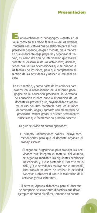 Presentación




         E    l aprovechamiento pedagógico —tanto en el
          aula como en el ámbito familiar— de los diversos
         materiales educativos que se elaboran para el nivel
         preescolar depende, en gran medida, de la manera
        en que el docente elige preparar y organizar el tra-
        bajo, así como del tipo de intervención que realiza
        durante el desarrollo de las actividades; además,
        tienen que ver las orientaciones que se brindan a
        las familias de los niños, para que comprendan el
        sentido de las actividades y utilicen el material en
         casa.

          En este sentido, y como parte de las acciones para
          avanzar en la consolidación de la reforma peda-
           gógica de la educación preescolar, la Secretaría
           de Educación Pública pone a disposición de los
            docentes la presente guía, cuya finalidad es orien-
            tar el uso del libro recortable para los alumnos
             denominado Juego y aprendo con mi material de
              preescolar. Primer grado, y ofrecer herramientas
              didácticas que favorezcan su práctica docente.

                La guía se divide en cuatro apartados:

                 El primero, Orientaciones básicas, incluye reco-
                 mendaciones para que el docente organice el
                  trabajo escolar.

                   El segundo, Sugerencias para trabajar las acti-
                   vidades que integran el material del alumno,
                    se organiza mediante las siguientes secciones:
                    Descripción, ¿Qué se pretende al usar este mate-
                    rial?, ¿Qué actividades realizar con el material?,
                    Para considerar antes de realizar la actividad,
                   Aspectos a observar durante la realización de la
                   actividad y Para saber más.

                 El tercero, Apoyos didácticos para el docente,
                se compone de situaciones didácticas que darán
               ejemplos de cómo planificar, tomando en cuenta



                                                                              5

GUIA EDUC-PREESC-1.indd 5                                         15/06/10 10:47 a.m.
 