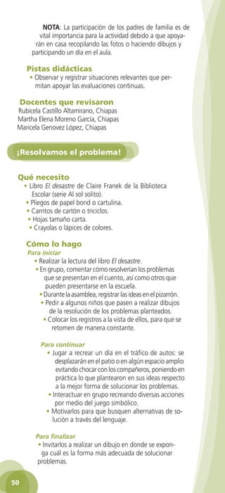 NOTA: La participación de los padres de familia es de
              vital importancia para la actividad debido a que apoya-
            rán en casa recopilando las fotos o haciendo dibujos y
           participando un día en el aula.

        Pistas didácticas
          • Observar y registrar situaciones relevantes que per-
            mitan apoyar las evaluaciones continuas.

      Docentes que revisaron
    Rubicela Castillo Altamirano, Chiapas
    Martha Elena Moreno García, Chiapas
    Maricela Genovez López, Chiapas


    ¡Resolvamos el problema!


    Qué necesito
       • Libro El desastre de Claire Franek de la Biblioteca
           Escolar (serie Al sol solito).
        • Pliegos de papel bond o cartulina.
        • Carritos de cartón o triciclos.
         • Hojas tamaño carta.
         • Crayolas o lápices de colores.

        Cómo lo hago
         Para iniciar
            • Realizar la lectura del libro El desastre.
            • En grupo, comentar cómo resolverían los problemas
                que se presentan en el cuento, así como otros que
                 pueden presentarse en la escuela.
              • Durante la asamblea, registrar las ideas en el pizarrón.
              • Pedir a algunos niños que pasen a realizar dibujos
                  de la resolución de los problemas planteados.
                • Colocar los registros a la vista de ellos, para que se
                   retomen de manera constante.

               Para continuar
                 • Jugar a recrear un día en el tráfico de autos: se
                     desplazarán en el patio o en algún espacio amplio
                      evitando chocar con los compañeros, poniendo en
                      práctica lo que plantearon en sus ideas respecto
                      a la mejor forma de solucionar los problemas.
                  • Interactuar en grupo recreando diversas acciones
                     por medio del juego simbólico.
                 • Motivarlos para que busquen alternativas de so-
                    lución a través del lenguaje.

            Para finalizar
             • Invitarlos a realizar un dibujo en donde se expon-
              ga cuál es la forma más adecuada de solucionar
             problemas.

 50

GUIA EDUC-PREESC-1.indd 50                                                 15/06/10 10:48 a.m.
 