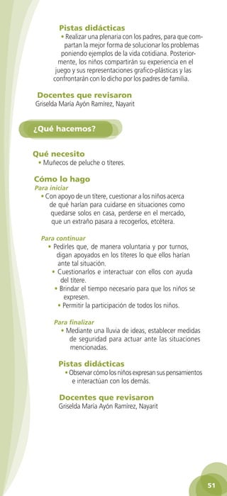 Pistas didácticas
                       • Realizar una plenaria con los padres, para que com-
                        partan la mejor forma de solucionar los problemas
                       poniendo ejemplos de la vida cotidiana. Posterior-
                      mente, los niños compartirán su experiencia en el
                     juego y sus representaciones grafico-plásticas y las
                    confrontarán con lo dicho por los padres de familia.

             Docentes que revisaron
            Griselda María Ayón Ramírez, Nayarit


           ¿Qué hacemos?


           Qué necesito
             • Muñecos de peluche o títeres.

           Cómo lo hago
            Para iniciar
               • Con apoyo de un títere, cuestionar a los niños acerca
                  de qué harían para cuidarse en situaciones como
                  quedarse solos en casa, perderse en el mercado,
                   que un extraño pasara a recogerlos, etcétera.

               Para continuar
                  • Pedirles que, de manera voluntaria y por turnos,
                     digan apoyados en los títeres lo que ellos harían
                     ante tal situación.
                   • Cuestionarlos e interactuar con ellos con ayuda
                      del títere.
                    • Brindar el tiempo necesario para que los niños se
                        expresen.
                     • Permitir la participación de todos los niños.

                    Para finalizar
                       • Mediante una lluvia de ideas, establecer medidas
                          de seguridad para actuar ante las situaciones
                          mencionadas.

                      Pistas didácticas
                         • Observar cómo los niños expresan sus pensamientos
                            e interactúan con los demás.

                       Docentes que revisaron
                      Griselda María Ayón Ramírez, Nayarit




                                                                                    51

GUIA EDUC-PREESC-1.indd 51                                               15/06/10 10:48 a.m.
 