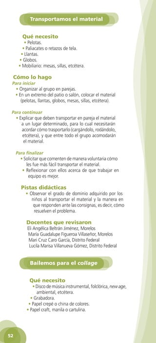 Transportamos el material


           Qué necesito
           • Pelotas.
          • Paliacates o retazos de tela.
         • Llantas.
        • Globos.
        • Mobiliario: mesas, sillas, etcétera.

     Cómo lo hago
    Para iniciar
      • Organizar al grupo en parejas.
      • En un extremo del patio o salón, colocar el material
         (pelotas, llantas, globos, mesas, sillas, etcétera).

    Para continuar
       • Explicar que deben transportar en pareja el material
          a un lugar determinado, para lo cual necesitarán
          acordar cómo trasportarlo (cargándolo, rodándolo,
          etcétera), y que entre todo el grupo acomodarán
           el material.

       Para finalizar
          • Solicitar que comenten de manera voluntaria cómo
             les fue más fácil transportar el material.
           • Reflexionar con ellos acerca de que trabajar en
              equipo es mejor.

          Pistas didácticas
             • Observar el grado de dominio adquirido por los
                niños al transportar el material y la manera en
                 que responden ante las consignas, es decir, cómo
                 resuelven el problema.

             Docentes que revisaron
              Eli Angélica Beltrán Jiménez, Morelos
              María Guadalupe Figueroa Villaseñor, Morelos
               Mari Cruz Caro García, Distrito Federal
               Lucila Marisa Villanueva Gómez, Distrito Federal


                Bailemos para el collage


               Qué necesito
                 • Disco de música instrumental, folclórica, new age,
                   ambiental, etcétera.
                • Grabadora.
               • Papel crepé o china de colores.
              • Papel craft, manila o cartulina.




 52

GUIA EDUC-PREESC-1.indd 52                                              15/06/10 10:48 a.m.
 
