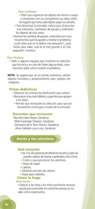 Para continuar
                • Pedir que organicen los objetos de menor a mayor
                  y compartan con sus compañeros sus ideas sobre
                los lugares que tiene cada objeto según su tamaño.
            • Para dinamizar la actividad, indicar que, al escuchar
              una indicación, cambiarán de equipo y ordenarán
             los objetos de otra mesa.
         • Durante los cambios de equipo, motivarlos con cues-
           tionamientos que los ayuden a resolver el problema:
           ¿cuál creen que es el objeto más pequeño?, ¿qué
          harías para saber cuál es el más grande o el más
          pequeño?, etcétera.

    Para finalizar
      • Pedir a algunos equipos que muestren la colección
         que les tocó y, en caso de haber alguna duda, cues-
         tionarlos sobre cómo resolver el problema.

    NOTA: Se sugiere que, en un primer momento, utilicen
    objetos concretos y posteriormente usen tarjetas con
    imágenes.

      Pistas didácticas
         • Observar los criterios de clasificación que utilizan.
         • Reconocer a los más hábiles y sugerirles que apoyen
            a los otros.
          • Permitir que manipulen la colección para que pri-
             meramente construyan a través de lo concreto.

          Docentes que revisaron
           Marcela López Reyes, Zacatecas
           Hilda Euzarraga Vásquez, Zacatecas
           Genoveva de la Torre Orozco, Zacatecas
            Alma Gabriela Luna Luna, Zacatecas


              Rosita y los calcetines


               Qué necesito
                  • De 10 a 20 calcetines de diferente tamaño y color (se
                     pueden realizar de foamy o pedírselos a los niños).
                   • Cesto o caja para poner los calcetines.
                   • Hojas de papel.
                  • Lápices.
                  • Material concreto de colores.
                  • Hojas para rotafolio.
               Cómo lo hago
              Para iniciar
               • Explicar a las niñas y los niños que Rosita necesita
                 ayuda para acomodar los calcetines porque ya no
               sabe cómo organizarlos.



 54

GUIA EDUC-PREESC-1.indd 54                                              15/06/10 10:48 a.m.
 