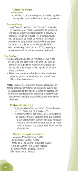 Cómo lo hago
           Para iniciar
            • Invitarlos a compartir en grupo lo que les agrada y
             desagrada: comer, ir de visita, tocar algo, etcétera.

      Para continuar
       • Jugar “A mí sí, a mí no”, que consiste en lo siguien-
         te: los niños y las niñas se colocarán en una línea
         horizontal. Observarán las imágenes al escuchar la
        pregunta “¿A quién le gusta… (ir al parque, las ara-
        ñas, las películas de terror, las verduras, etcétera)?”.
        A quienes les agrade darán un salto al frente y dirán
       “¡a mí sí!”, a quienes no les desagrade darán un
       salto hacia atrás y dirán “¡a mí no!”. El juego sigue
       de esa manera hasta que se considere necesario.

 Para finalizar
    • Entregarles una hoja con un recuadro, el cual tenga
       de un lado una cara feliz y del otro una cara de
       disgusto. En él pegarán imágenes de aquello que
        les agradó y de lo que no les agradó en el lado
        correspondiente.
     • Reflexionar con ellos sobre la importancia de res-
          petar los gustos de los demás, aun cuando sean
          diferentes a los nuestros.

      NOTA: Los docentes se pueden apoyar en los padres de
      familia para obtener recortes de revistas. Se sugiere que
       las tarjetas contengan objetos y alimentos acordes con
        el contexto donde los niños y las niñas se desenvuelven
        y reconocen, para que puedan platicar sus experiencias
         al respecto.

         Pistas didácticas
            • Preguntar a las niñas y los niños “¿Por qué te gusta
               el…?”, “¿Por qué no te gusta…?”.
             • Complementar la actividad con la degustación
                de algunas frutas y verduras para que expresen
                 lo que acostumbran comer en su casa y puedan
                 probar lo que no acostumbran comer, de modo
                  que compartan sus costumbres familiares de
                  alimentación.

             Docentes que revisaron
            Margarita Medel Romero, Puebla
            Patricia Rojas Castillo, Puebla
            María de la Paz Merino Hernández, Puebla
           Sofía del Carmen Flota García, Tabasco
          Blanca Luz Molina Salgado, Tabasco
         Orfa López Santos, Tabasco




 58

GUIA EDUC-PREESC-1.indd 58                                           15/06/10 10:48 a.m.
 