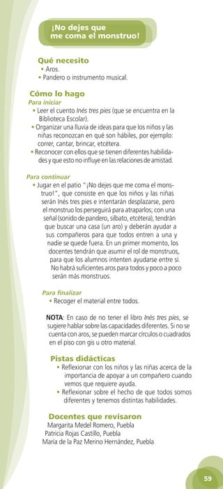 ¡No dejes que
                   me coma el monstruo!


             Qué necesito
               • Aros.
              • Pandero o instrumento musical.

          Cómo lo hago
         Para iniciar
           • Leer el cuento Inés tres pies (que se encuentra en la
              Biblioteca Escolar).
          • Organizar una lluvia de ideas para que los niños y las
             niñas reconozcan en qué son hábiles, por ejemplo:
             correr, cantar, brincar, etcétera.
          • Reconocer con ellos que se tienen diferentes habilida-
             des y que esto no influye en las relaciones de amistad.

        Para continuar
           • Jugar en el patio “¡No dejes que me coma el mons-
              truo!”, que consiste en que los niños y las niñas
               serán Inés tres pies e intentarán desplazarse, pero
                el monstruo los perseguirá para atraparlos; con una
                señal (sonido de pandero, silbato, etcétera), tendrán
                 que buscar una casa (un aro) y deberán ayudar a
                 sus compañeros para que todos entren a una y
                  nadie se quede fuera. En un primer momento, los
                   docentes tendrán que asumir el rol de monstruos,
                   para que los alumnos intenten ayudarse entre sí.
                    No habrá suficientes aros para todos y poco a poco
                    serán más monstruos.

                Para finalizar
                   • Recoger el material entre todos.

                 NOTA: En caso de no tener el libro Inés tres pies, se
                 sugiere hablar sobre las capacidades diferentes. Si no se
                  cuenta con aros, se pueden marcar círculos o cuadrados
                  en el piso con gis u otro material.

                   Pistas didácticas
                      • Reflexionar con los niños y las niñas acerca de la
                         importancia de apoyar a un compañero cuando
                         vemos que requiere ayuda.
                      • Reflexionar sobre el hecho de que todos somos
                         diferentes y tenemos distintas habilidades.

                  Docentes que revisaron
                 Margarita Medel Romero, Puebla
                Patricia Rojas Castillo, Puebla
                María de la Paz Merino Hernández, Puebla




                                                                                    59

GUIA EDUC-PREESC-1.indd 59                                               15/06/10 10:48 a.m.
 