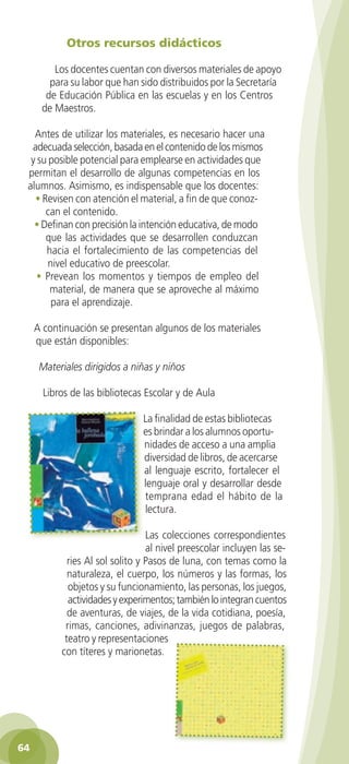 Otros recursos didácticos

           Los docentes cuentan con diversos materiales de apoyo
          para su labor que han sido distribuidos por la Secretaría
         de Educación Pública en las escuelas y en los Centros
        de Maestros.

      Antes de utilizar los materiales, es necesario hacer una
     adecuada selección, basada en el contenido de los mismos
     y su posible potencial para emplearse en actividades que
    permitan el desarrollo de algunas competencias en los
    alumnos. Asimismo, es indispensable que los docentes:
      • Revisen con atención el material, a fin de que conoz-
         can el contenido.
      • Definan con precisión la intención educativa, de modo
         que las actividades que se desarrollen conduzcan
         hacia el fortalecimiento de las competencias del
          nivel educativo de preescolar.
       • Prevean los momentos y tiempos de empleo del
          material, de manera que se aproveche al máximo
           para el aprendizaje.

      A continuación se presentan algunos de los materiales
      que están disponibles:

        Materiales dirigidos a niñas y niños

         Libros de las bibliotecas Escolar y de Aula

                                   La finalidad de estas bibliotecas
                                   es brindar a los alumnos oportu-
                                   nidades de acceso a una amplia
                                   diversidad de libros, de acercarse
                                   al lenguaje escrito, fortalecer el
                                   lenguaje oral y desarrollar desde
                                   temprana edad el hábito de la
                                   lectura.

                                     Las colecciones correspondientes
                                     al nivel preescolar incluyen las se-
                ries Al sol solito y Pasos de luna, con temas como la
                naturaleza, el cuerpo, los números y las formas, los
                objetos y su funcionamiento, las personas, los juegos,
                actividades y experimentos; también lo integran cuentos
                de aventuras, de viajes, de la vida cotidiana, poesía,
               rimas, canciones, adivinanzas, juegos de palabras,
               teatro y representaciones
              con títeres y marionetas.




 64

GUIA EDUC-PREESC-1.indd 64                                              15/06/10 10:48 a.m.
 