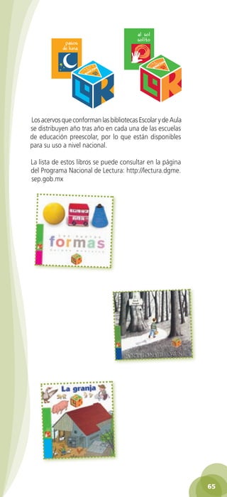 Los acervos que conforman las bibliotecas Escolar y de Aula
          se distribuyen año tras año en cada una de las escuelas
          de educación preescolar, por lo que están disponibles
          para su uso a nivel nacional.

          La lista de estos libros se puede consultar en la página
          del Programa Nacional de Lectura: http://lectura.dgme.
          sep.gob.mx




                                                                                   65

GUIA EDUC-PREESC-1.indd 65                                              15/06/10 10:48 a.m.
 