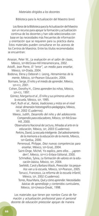 Materiales dirigidos a los docentes

            Biblioteca para la Actualización del Maestro (bam)

         Los libros de la Biblioteca para la Actualización del Maestro
        son un recurso para apoyar la formación y actualización
       continua de los docentes y han sido seleccionados con
      base en las necesidades más frecuentes de información
     y orientación que se requieren para su práctica diaria.
     Estos materiales pueden consultarse en los acervos de
    los Centros de Maestros. Entre los títulos recomendados
    se encuentran:

    Airasian, Peter W., La evaluación en el salón de clases,
       México, sep-McGraw-Hill Interamericana, 2002.
    Astolfi, Jean Pierre, El “error”, un medio para enseñar,
        México, sep-Díada, 2004.
    Bodorva, Elena y Deborah J. Leong, Herramientas de la
        mente, México, sep-Pearson Educación, 2004.
    Boimare, Serge, El niño y el miedo de aprender, México,
         sep-fce, 2001.
     Cohen, Dorothy H., Cómo aprenden los niños, México,
          sep-fce, 1997.
      Gómez, Margarita et al., El niño y sus primeros años en
           la escuela, México, sep, 1995.
       Harf, Ruth et al., Raíces, tradiciones y mitos en el nivel
            inicial: dimensión historiográfico-pedagógica, México,
             sep, 2002 (Cuadernos).
         Meece, Judith, Desarrollo del niño y del adolescente.
              Compendio para educadores, México, sep-McGraw-
               Hill, 2000.
           Observatorio Nacional de Lectura, Miradas al arte en la
                educación, México, sep, 2003 (Cuadernos).
             Perkins, David, La escuela inteligente. Del adiestramiento
                 de la memoria a la educación de la mente, México,
                  sep-Gedisa, 2000.
              Perrenoud, Philippe, Diez nuevas competencias para
                   enseñar, México, sep-Graó, 2004.
               Saint-Onge, Michel, Yo explico, pero ellos… ¿apren-
                    den?, México, sep-fce-Enlace Editorial, 2000.
                Schmelkes, Sylvia, La formación de valores en la edu-
                     cación básica, México, sep, 2004.
                Seefeldt, Carol y Barbara Wasik, Preescolar: los peque-
                     ños van a la escuela, México, sep-Pearson, 2005.
                Tonucci, Francesco, La reforma de la escuela infantil,
                    México, sep, 2002 (Cuadernos).
               Torres, Rosa María, Qué y cómo aprender. Necesidades
                   básicas de aprendizaje y contenidos curriculares,
                  México, sep-Unesco-Orealc, 1998.

          Los materiales que tienen por nombre Curso de for-
         mación y actualización profesional para el personal
        docente de educación preescolar apoyan de manera


 66

GUIA EDUC-PREESC-1.indd 66                                               15/06/10 10:48 a.m.
 