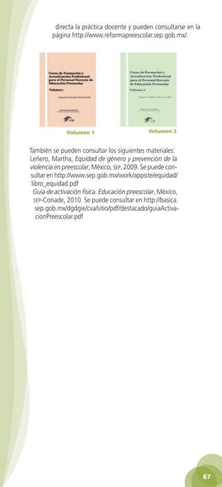 directa la práctica docente y pueden consultarse en la
                    página http://www.reformapreescolar.sep.gob.mx/.




                             Volumen 1                  Volumen 2


          También se pueden consultar los siguientes materiales:
          Leñero, Martha, Equidad de género y prevención de la
          violencia en preescolar, México, sep, 2009. Se puede con-
           sultar en http://www.sep.gob.mx/work/appsite/equidad/
           libro_equidad.pdf
            Guía de activación física. Educación preescolar, México,
            sep-Conade, 2010. Se puede consultar en http://basica.
             sep.gob.mx/dgdgie/cva/sitio/pdf/destacado/guiaActiva-
             cionPreescolar.pdf




                                                                                  67

GUIA EDUC-PREESC-1.indd 67                                             15/06/10 10:48 a.m.
 
