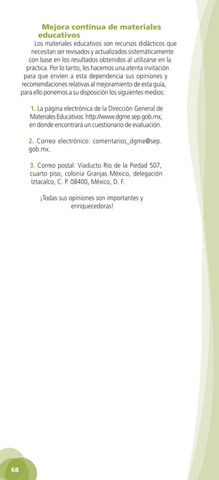 Mejora continua de materiales
              educativos
           Los materiales educativos son recursos didácticos que
          necesitan ser revisados y actualizados sistemáticamente
         con base en los resultados obtenidos al utilizarse en la
        práctica. Por lo tanto, les hacemos una atenta invitación
       para que envíen a esta dependencia sus opiniones y
      recomendaciones relativas al mejoramiento de esta guía,
      para ello ponemos a su disposición los siguientes medios:

          1. La página electrónica de la Dirección General de
          Materiales Educativos: http://www.dgme.sep.gob.mx,
          en donde encontrará un cuestionario de evaluación.

          2. Correo electrónico: comentarios_dgme@sep.
          gob.mx.

          3. Correo postal: Viaducto Río de la Piedad 507,
          cuarto piso, colonia Granjas México, delegación
          Iztacalco, C. P. 08400, México, D. F.

               ¡Todas sus opiniones son importantes y
                           enriquecedoras!




 68

GUIA EDUC-PREESC-1.indd 68                                          15/06/10 10:48 a.m.
 