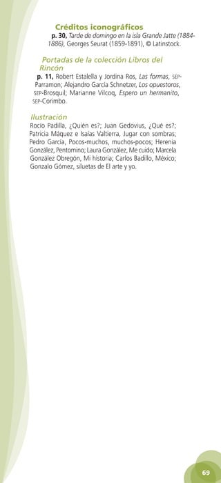 Créditos iconográficos
                   p. 30, Tarde de domingo en la isla Grande Jatte (1884-
                  1886), Georges Seurat (1859-1891), © Latinstock.

               Portadas de la colección Libros del
              Rincón
             p. 11, Robert Estalella y Jordina Ros, Las formas, sep-
            Parramon; Alejandro García Schnetzer, Los opuestoros,
            sep-Brosquil; Marianne Vilcoq, Espero un hermanito,
           sep-Corimbo.

          Ilustración
          Rocío Padilla, ¿Quién es?; Juan Gedovius, ¿Qué es?;
          Patricia Máquez e Isaías Valtierra, Jugar con sombras;
          Pedro García, Pocos-muchos, muchos-pocos; Herenia
          González, Pentomino; Laura González, Me cuido; Marcela
          González Obregón, Mi historia; Carlos Badillo, México;
          Gonzalo Gómez, siluetas de El arte y yo.




                                                                              69

GUIA EDUC-PREESC-1.indd 69                                         15/06/10 10:48 a.m.
 