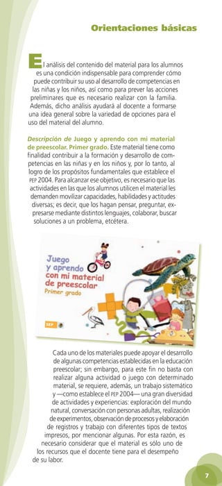 Orientaciones básicas



         E      l análisis del contenido del material para los alumnos
             es una condición indispensable para comprender cómo
            puede contribuir su uso al desarrollo de competencias en
           las niñas y los niños, así como para prever las acciones
          preliminares que es necesario realizar con la familia.
          Además, dicho análisis ayudará al docente a formarse
         una idea general sobre la variedad de opciones para el
         uso del material del alumno.
                   3o preescolar
                                 | portada   4/15/10   3:36 PM   Page 1




         Descripción de Juego y aprendo con mi material
         de preescolar. Primer grado. Este material tiene como                                 786074 6940
                                                                                                           62
                                                                                                                9




         finalidad contribuir a la formación y desarrollo de com-
         petencias en las niñas y en los niños y, por lo tanto, al
          logro de los propósitos fundamentales que establece el
          pep 2004. Para alcanzar ese objetivo, es necesario que las
           actividades en las que los alumnos utilicen el material les
           demanden movilizar capacidades, habilidades y actitudes
            diversas; es decir, que los hagan pensar, preguntar, ex-
            presarse mediante distintos lenguajes, colaborar, buscar
             soluciones a un problema, etcétera.




                   Cada uno de los materiales puede apoyar el desarrollo
                   de algunas competencias establecidas en la educación
                   preescolar; sin embargo, para este fin no basta con
                   realizar alguna actividad o juego con determinado
                   material, se requiere, además, un trabajo sistemático
                   y —como establece el pep 2004— una gran diversidad
                   de actividades y experiencias: exploración del mundo
                  natural, conversación con personas adultas, realización
                  de experimentos, observación de procesos y elaboración
                de registros y trabajo con diferentes tipos de textos
               impresos, por mencionar algunas. Por esta razón, es
              necesario considerar que el material es sólo uno de
            los recursos que el docente tiene para el desempeño
           de su labor.

                                                                                                                    7

GUIA EDUC-PREESC-1.indd 7                                                                  15/06/10 10:47 a.m.
 