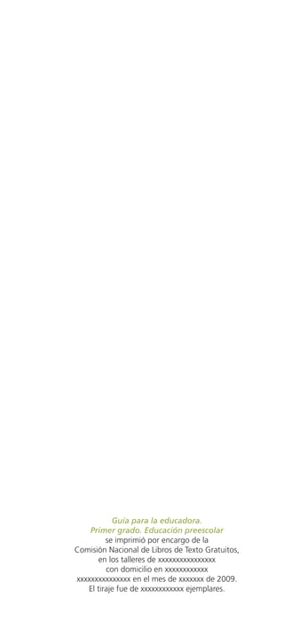 Guía para la educadora.
                           Primer grado. Educación preescolar
                                se imprimió por encargo de la
                       Comisión Nacional de Libros de Texto Gratuitos,
                             en los talleres de xxxxxxxxxxxxxxxx
                                con domicilio en xxxxxxxxxxxx
                       xxxxxxxxxxxxxxx en el mes de xxxxxxx de 2009.
                          El tiraje fue de xxxxxxxxxxxx ejemplares.




GUIA EDUC-PREESC-1.indd 71                                         15/06/10 10:48 a.m.
 