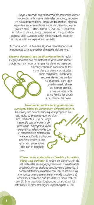 Juego y aprendo con mi material de preescolar. Primer
             grado consta de nueve materiales de apoyo, impresos
            en hojas desprendibles. Todos son recortables, algunos
           necesitan ser ensamblados antes de utilizarlos, como
          “¿Quién soy?“; otros, como “¿Qué es?”, requieren
         un refuerzo para su uso y conservación. Ninguno debe
        pegarse en el cuaderno de los niños, ya que la intención
        es que se usen en experiencias variadas.

       A continuación se brindan algunas recomendaciones
       importantes para aprovechar el material del alumno.

      Explorar el material con las niñas y los niños. Al recibir
      Juego y aprendo con mi material de preescolar. Primer
      grado, es muy importante que los alumnos exploren,
                        hojeen y conozcan cada uno de los
                         materiales y las diversas actividades
                              que lo componen. Es necesario
                                 recomendarles que cuiden
                                    su material, para que
                                        puedan usarlo el ma-
                                         yor tiempo posible,
                                         y que un integrante
                                      de su familia les ayude
                                     a desprender las hojas.

                    Favorecer la práctica del lenguaje oral, he-
            rramienta básica de la expresión del pensamiento.
             En el conjunto de actividades que se proponen en
             esta guía, se pretende que los alum-
              nos, mediante el uso de Juego
              y aprendo con mi material de
               preescolar. Primer grado, vivan
               experiencias relacionadas con
                el razonamiento matemático,
                la elaboración de explicacio-
                 nes e inferencias, la ima-
                 ginación, pero sobre
                 todo con el lenguaje
                  oral.

                  El uso de los materiales es flexible y las activi-
                  dades son variadas. El orden de presentación de
                  los materiales en Juego y aprendo con mi material de
                 preescolar. Primer grado no constituye una secuencia. El
                docente determinará cuál material usar en los distintos
               momentos de una semana o un mes de trabajo y qué
              actividades conviene que los niños y niñas realicen
             con él. En el apartado Sugerencias para trabajar las
            actividades, se presentan algunas opciones para su uso.




  8

GUIA EDUC-PREESC-1.indd 8                                              15/06/10 10:47 a.m.
 