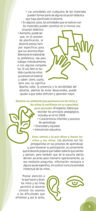 • Las actividades con cualquiera de los materiales
                         pueden formar parte de alguna situación didáctica
                        que haya planificado el docente.
                   • En algunos casos, las actividades que se realicen con
                     los materiales pueden constituir en sí mismas una
                    situación didáctica.
               • Asimismo, puede ser
                  que, en el proceso
                 de planificación, el
                 docente prevea tiem-
                pos específicos para
                que sus alumnos elijan
               libremente el material de
               su preferencia, sea para
               trabajar individualmente,
               o con algunos compañe-
               ros. El uso libre es fac-
               tible cuando los niños
                ya conocen el material
                y saben cómo usarlo,
                pero eso no significa
                 dejarlos solos: la presencia y la sensibilidad del
                 docente, además de evitar desacuerdos, puede
                  ayudar a que todos disfruten y aprendan mejor.

             Generar un ambiente que promueva en las niñas y
                        los niños la confianza en su capacidad
                            para aprender. Al respecto, habrá que
                                  recordar los principios pedagógicos
                                  incluidos en el pep 2004:
                                 • Características infantiles y procesos
                                   de aprendizaje
                              • Diversidad y equidad
                             • Intervención educativa

                            Estar atento a lo que dicen y hacen las
                            niñas y los niños. Los alumnos son los
                            protagonistas en sus procesos de aprendizaje
                        y, para favorecer su participación, es conveniente
                    que el docente propicie que hablen sobre lo que sienten
                    y piensan, pero también que de la escucha atenta
                    deriven acciones para intervenir oportunamente, ya
                    sea mediante preguntas, información necesaria o
                    alguna ayuda específica, sin sustituir nunca la actividad
                    intelectual de los niños.

                    Prestar atención a
                   lo que hacen y dicen
                  los niños y las niñas
                 permitirá al docente
               conocer los avances
              o las dificultades que
             enfrentan y, por lo tanto,

                                                                                    9

GUIA EDUC-PREESC-1.indd 9                                               15/06/10 10:47 a.m.
 