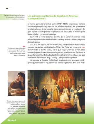 98


     Aquí aprenderás a describir los viajes
        de exploración de Colón al actual
                                                Los primeros contactos de España en América:
                   continente americano.        las expediciones

                                                El marino genovés Cristóbal Colón (1451-1506) estudiaba y trazaba
                                                los mapas geográficos y las rutas del mar Mediterráneo, así que estaba
                                                familiarizado con la cartografía; estos conocimientos le resultaron de
                                                gran ayuda cuando planeó su proyecto de dar vuelta al mundo para
                                                llegar a India y conseguir especias.
                                                    En 1492, la reina Isabel de Castilla dio a Colón el permiso y los
                                                recursos para embarcarse hacia Occidente y llevar a cabo su proyecto
                                                de exploración.
                                                    Así, el 3 de agosto de ese mismo año, del Puerto de Palos zarpó
                                        Nao
              Embarcación que se distinguía
                                                con dos carabelas nombradas La Niña y La Pinta, así como una nao
            de las barcas porque tenía velas,   denominada la Santa María, en la que viajó Cristóbal Colón. Dos
             y de las galeras porque no tenía
                 remos. Se les usaba para la
                                                meses después, los exploradores llegaron a una isla en las Bahamas a
                        guerra y el comercio.   la que llamaron San Salvador, también exploraron otras islas, a las que
                                                nombraron Fernandina (hoy Cuba) y La Española (hoy Haití).
                                                    Al regresar a España, Colón llevó objetos de oro, animales e indí-
                                                genas para mostrar la riqueza de las tierras exploradas. Por este moti-




          Observa dos representaciones de
          Cristóbal Colón: el joven soñador,
                 pintado por José Obregón,
                 y el navegante maduro que
             ante la Corte española muestra
          lo encontrado al otro lado del mar
            (tanto indígenas como objetos),
               según el pintor Juan Cordero.




             Bloque 3

Historia 4o.indb 98                                                                                                       06/04/11 11:54
 
