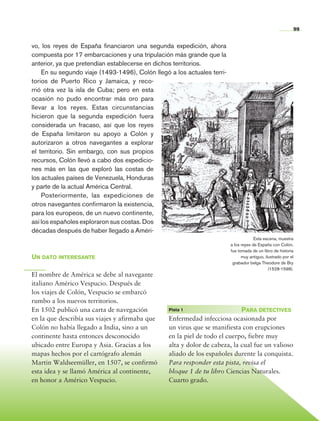 99


                vo, los reyes de España financiaron una segunda expedición, ahora
                compuesta por 17 embarcaciones y una tripulación más grande que la
                anterior, ya que pretendían establecerse en dichos territorios.
                    En su segundo viaje (1493-1496), Colón llegó a los actuales terri-
                torios de Puerto Rico y Jamaica, y reco-
                rrió otra vez la isla de Cuba; pero en esta
                ocasión no pudo encontrar más oro para
                llevar a los reyes. Estas circunstancias
                hicieron que la segunda expedición fuera
                considerada un fracaso, así que los reyes
                de España limitaron su apoyo a Colón y
                autorizaron a otros navegantes a explorar
                el territorio. Sin embargo, con sus propios
                recursos, Colón llevó a cabo dos expedicio-
                nes más en las que exploró las costas de
                los actuales países de Venezuela, Honduras
                y parte de la actual América Central.
                    Posteriormente, las expediciones de
                otros navegantes confirmaron la existencia,
                para los europeos, de un nuevo continente,
                así los españoles exploraron sus costas. Dos
                décadas después de haber llegado a Améri-
                                                                                                      Esta escena, muestra
                                                                                         a los reyes de España con Colón,
                                                                                         fue tomada de un libro de historia
                Un dato interesante                                                            muy antiguo, ilustrado por el
                                                                                          grabador belga Theodore de Bry
                                                                                                              (1528-1598).
                El nombre de América se debe al navegante
                italiano Américo Vespucio. Después de
                los viajes de Colón, Vespucio se embarcó
                rumbo a los nuevos territorios.
                En 1502 publicó una carta de navegación         	 Pista 1	                  Para detectives
                en la que describía sus viajes y afirmaba que    Enfermedad infecciosa ocasionada por
                Colón no había llegado a India, sino a un        un virus que se manifiesta con erupciones
                continente hasta entonces desconocido            en la piel de todo el cuerpo, fiebre muy
                ubicado entre Europa y Asia. Gracias a los       alta y dolor de cabeza, la cual fue un valioso
                mapas hechos por el cartógrafo alemán            aliado de los españoles durente la conquista.
                Martin Waldseemüller, en 1507, se confirmó       Para responder esta pista, revisa el
                esta idea y se llamó América al continente,      bloque 1 de tu libro Ciencias Naturales.
                en honor a Américo Vespucio.                     Cuarto grado.




Historia 4o.indb 99                                                                                                            06/04/11 11:54
 