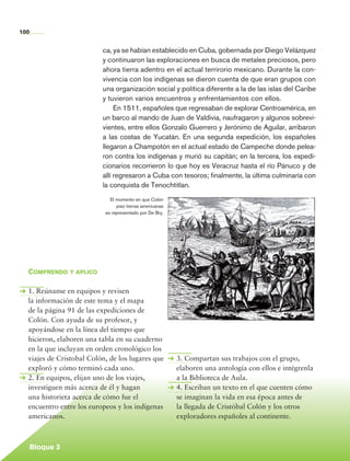 100


                                    ca, ya se habían establecido en Cuba, gobernada por Diego Velázquez
                                    y continuaron las exploraciones en busca de metales preciosos, pero
                                    ahora tierra adentro en el actual terrirorio mexicano. Durante la con-
                                    vivencia con los indígenas se dieron cuenta de que eran grupos con
                                    una organización social y política diferente a la de las islas del Caribe
                                    y tuvieron varios encuentros y enfrentamientos con ellos.
                                         En 1511, españoles que regresaban de explorar Centroamérica, en
                                    un barco al mando de Juan de Valdivia, naufragaron y algunos sobrevi-
                                    vientes, entre ellos Gonzalo Guerrero y Jerónimo de Aguilar, arribaron
                                    a las costas de Yucatán. En una segunda expedición, los españoles
                                    llegaron a Champotón en el actual estado de Campeche donde pelea-
                                    ron contra los indígenas y murió su capitán; en la tercera, los expedi-
                                    cionarios recorrieron lo que hoy es Veracruz hasta el río Pánuco y de
                                    allí regresaron a Cuba con tesoros; finalmente, la última culminaría con
                                    la conquista de Tenochtitlan.
                                       El momento en que Colón
                                          pisó tierras americanas
                                     es representado por De Bry.




            Comprendo y aplico

            1. Reúnanse en equipos y revisen
            la información de este tema y el mapa
            de la página 91 de las expediciones de
            Colón. Con ayuda de su profesor, y
            apoyándose en la línea del tiempo que
            hicieron, elaboren una tabla en su cuaderno
            en la que incluyan en orden cronológico los
            viajes de Cristobal Colón, de los lugares que           3. Compartan sus trabajos con el grupo,
            exploró y cómo terminó cada uno.                        elaboren una antología con ellos e intégrenla
            2. En equipos, elijan uno de los viajes,                a la Biblioteca de Aula.
            investiguen más acerca de él y hagan                    4. Escriban un texto en el que cuenten cómo
            una historieta acerca de cómo fue el                    se imaginan la vida en esa época antes de
            encuentro entre los europeos y los indígenas            la llegada de Cristóbal Colón y los otros
            americanos.                                             exploradores españoles al continente.



             Bloque 3

Historia 4o.indb 100                                                                                                06/04/11 11:54
 