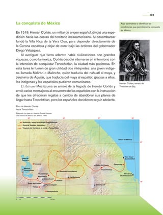 101


                La conquista de México                                                                                               Aquí aprenderás a identificar las
                                                                                                                                     condiciones que permitieron la conquista
                                                                                                                                     de México.
                En 1519, Hernán Cortés, un militar de origen español, dirigió una expe-
                dición hacia las costas del territorio mesoamericano. Al desembarcar
                fundó la Villa Rica de la Vera Cruz, para depender directamente de
                la Corona española y dejar de estar bajo las órdenes del gobernador
                Diego Velázquez.
                    Al averiguar que tierra adentro había civilizaciones con grandes
                riquezas, como la mexica, Cortés decidió internarse en el territorio con
                la intención de conquistar Tenochtitlan, la ciudad más poderosa. En
                esta tarea le fueron de gran utilidad dos intérpretes: una joven indíge-
                na llamada Malintzi o Malinche, quien traducía del náhuatl al maya, y
                Jerónimo de Aguilar, que traducía del maya al español; gracias a ellos,
                los indígenas y los españoles pudieron comunicarse.                                                                 Hernán Cortés, retrato de
                    El tlatoani Moctezuma se enteró de la llegada de Hernán Cortés y                                                Theodore de Bry.

                envió varios mensajeros al encuentro de los españoles con la instrucción
                de que les ofrecieran regalos a cambio de abandonar sus planes de
                llegar hasta Tenochtitlan, pero los españoles decidieron seguir adelante.
                Ruta de Hernán Cortés
                hacia Tenochtitlan.
                Elaborado con base en: Josefina Zoraida Vázquez,
                Una historia de México, sep, México, 1994.
                                   99°                                              98°                   97°                                     96°


                             Señoríos y otras localidades prehispánicas
                             Zona de frontera tlaxcalteca
                             Trayecto de Cortés de la costa a Tenochtitlan




                                                                                                                                   Golfo de México
                                                                                                                                                         20°




                                                                                                                                          Vera Cruz/
                             Lago de                                                                                                      Quiahuiztlan
                             Texcoco

                                              Texcoco                                                                          Cempoala
                                                                                                        Cofre de Perote
                               México-
                               Tenochtitlan                                                                     Xicochimalco
                                                                            Cabeceras tlaxcaltecas
                                                   Huejotzingo                                                                           Vera Cruz
                                                                                                                                     Chalchicuecan
                                                 Ameameca                                 La Malinche
                                                      Iztaccíhuatl
                                                                          Cholula
                                                                                                                                                         19°
                                   “Paso de Cortés”
                                                            Popocatépetl                                Citlaltépetl
                                          Tetela

                                                             Huaquechula



                0	     10	                                       100 km




Historia 4o.indb 101                                                                                                                                              06/04/11 11:54
 