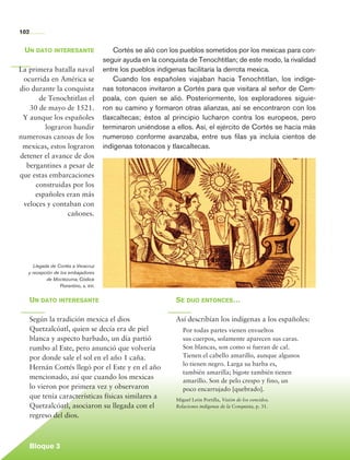 102


          Un dato interesante                        Cortés se alió con los pueblos sometidos por los mexicas para con-
                                                 seguir ayuda en la conquista de Tenochtitlan; de este modo, la rivalidad
       La primera batalla naval                  entre los pueblos indígenas facilitaría la derrota mexica.
        ocurrida en América se                       Cuando los españoles viajaban hacia Tenochtitlan, los indíge-
       dio durante la conquista                  nas totonacos invitaron a Cortés para que visitara al señor de Cem-
             de Tenochtitlan el                  poala, con quien se alió. Posteriormente, los exploradores siguie-
          30 de mayo de 1521.                    ron su camino y formaron otras alianzas, así se encontraron con los
        Y aunque los españoles                   tlaxcaltecas; éstos al principio lucharon contra los europeos, pero
               lograron hundir                   terminaron uniéndose a ellos. Así, el ejército de Cortés se hacía más
       numerosas canoas de los                   numeroso conforme avanzaba, entre sus filas ya incluía cientos de
        mexicas, estos lograron                  indígenas totonacos y tlaxcaltecas.
       detener el avance de dos
         bergantines a pesar de
       que estas embarcaciones
            construidas por los
            españoles eran más
        veloces y contaban con
                       cañones.




               Llegada de Cortés a Veracruz
            y recepción de los embajadores
                     de Moctezuma, Códice
                           Florentino, s. xvi.


             Un dato interesante                                         Se dijo entonces…

             Según la tradición mexica el dios                           Así describían los indígenas a los españoles:
             Quetzalcóatl, quien se decía era de piel                       Por todas partes vienen envueltos
             blanca y aspecto barbado, un día partió                        sus cuerpos, solamente aparecen sus caras.
             rumbo al Este, pero anunció que volvería                       Son blancas, son como si fueran de cal.
             por donde sale el sol en el año 1 caña.                        Tienen el cabello amarillo, aunque algunos
                                                                            lo tienen negro. Larga su barba es,
             Hernán Cortés llegó por el Este y en el año
                                                                            también amarilla; bigote también tienen
             mencionado, así que cuando los mexicas
                                                                            amarillo. Son de pelo crespo y fino, un
             lo vieron por primera vez y observaron                         poco encarrujado [quebrado].
             que tenía características físicas similares a               Miguel León Portilla, Visión de los vencidos.
             Quetzalcóatl, asociaron su llegada con el                   Relaciones indígenas de la Conquista, p. 31.

             regreso del dios.



             Bloque 3

Historia 4o.indb 102                                                                                                        06/04/11 11:55
 