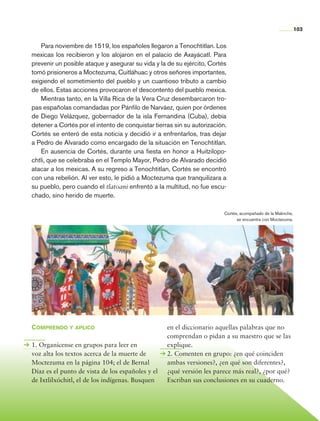 103


                    Para noviembre de 1519, los españoles llegaron a Tenochtitlan. Los
                mexicas los recibieron y los alojaron en el palacio de Axayácatl. Para
                prevenir un posible ataque y asegurar su vida y la de su ejército, Cortés
                tomó prisioneros a Moctezuma, Cuitláhuac y otros señores importantes,
                exigiendo el sometimiento del pueblo y un cuantioso tributo a cambio
                de ellos. Estas acciones provocaron el descontento del pueblo mexica.
                    Mientras tanto, en la Villa Rica de la Vera Cruz desembarcaron tro-
                pas españolas comandadas por Pánfilo de Narváez, quien por órdenes
                de Diego Velázquez, gobernador de la isla Fernandina (Cuba), debía
                detener a Cortés por el intento de conquistar tierras sin su autorización.
                Cortés se enteró de esta noticia y decidió ir a enfrentarlos, tras dejar
                a Pedro de Alvarado como encargado de la situación en Tenochtitlan.
                    En ausencia de Cortés, durante una fiesta en honor a Huitzilopo-
                chtli, que se celebraba en el Templo Mayor, Pedro de Alvarado decidió
                atacar a los mexicas. A su regreso a Tenochtitlan, Cortés se encontró
                con una rebelión. Al ver esto, le pidió a Moctezuma que tranquilizara a
                su pueblo, pero cuando el tlatoani enfrentó a la multitud, no fue escu-
                chado, sino herido de muerte.

                                                                                         Cortés, acompañado de la Malinche,
                                                                                               se encuentra con Moctezuma.




                Comprendo y aplico                                 en el diccionario aquellas palabras que no
                                                                   comprendan o pidan a su maestro que se las
                1. Organícense en grupos para leer en              explique.
                voz alta los textos acerca de la muerte de         2. Comenten en grupo: ¿en qué coinciden
                Moctezuma en la página 104; el de Bernal           ambas versiones?, ¿en qué son diferentes?,
                Díaz es el punto de vista de los españoles y el    ¿qué versión les parece más real?, ¿por qué?
                de Ixtlilxóchitl, el de los indígenas. Busquen     Escriban sus conclusiones en su cuaderno.




Historia 4o.indb 103                                                                                                          06/04/11 11:55
 