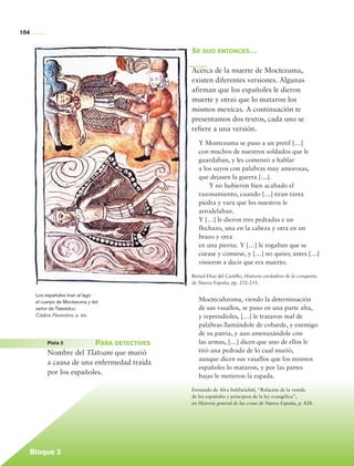 104


                                                              Se dijo entonces…

                                                              Acerca de la muerte de Moctezuma,
                                                              existen diferentes versiones. Algunas
                                                              afirman que los españoles le dieron
                                                              muerte y otras que lo mataron los
                                                              mismos mexicas. A continuación te
                                                              presentamos dos textos, cada uno se
                                                              refiere a una versión.
                                                                 Y Montezuma se puso a un pretil […]
                                                                 con muchos de nuestros soldados que le
                                                                 guardaban, y les comenzó a hablar
                                                                 a los suyos con palabras muy amorosas,
                                                                 que dejasen la guerra […].
                                                                 		 Y no hubieron bien acabado el
                                                                 razonamiento, cuando […] tiran tanta
                                                                 piedra y vara que los nuestros le
                                                                 arrodelaban.
                                                                 Y […] le dieron tres pedradas e un
                                                                 flechazo, una en la cabeza y otra en un
                                                                 brazo y otra
                                                                 en una pierna. Y […] le rogaban que se
                                                                 curase y comiese, y […] no quiso; antes […]
                                                                 vinieron a decir que era muerto.

                                                              Bernal Díaz del Castillo, Historia verdadera de la conquista
                                                              de Nueva España, pp. 252-253.

                    Los españoles tiran al lago
                    el cuerpo de Moctezuma y del                 Moctecuhzoma, viendo la determinación
                    señor de Tlatelolco.                         de sus vasallos, se puso en una parte alta,
                    Códice Florentino, s. xvi.                   y reprendioles, […] le trataron mal de
                                                                 palabras llamándole de cobarde, y enemigo
                                                                 de su patria, y aun amenazándole con
	                          Pista 2	       Para detectives        las armas, […] dicen que uno de ellos le
                           Nombre del Tlatoani que murió         tiró una pedrada de lo cual murió,
                                                                 aunque dicen sus vasallos que los mismos
                           a causa de una enfermedad traída
                                                                 españoles lo mataron, y por las partes
                           por los españoles.
                                                                 bajas le metieron la espada.

                                                              Fernando de Alva Ixtlilxóchitl, “Relación de la venida
                                                              de los españoles y principios de la ley evangélica”,
                                                              en Historia general de las cosas de Nueva España, p. 828.




                 Bloque 3

    Historia 4o.indb 104                                                                                                     06/04/11 11:55
 