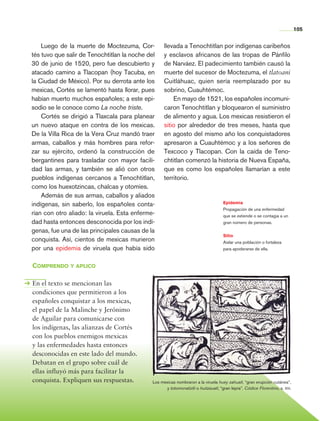 105


                    Luego de la muerte de Moctezuma, Cor-           llevada a Tenochtitlan por indígenas caribeños
                tés tuvo que salir de Tenoch­itlan la noche del
                                              t                     y esclavos africanos de las tropas de Pánfilo
                30 de junio de 1520, pero fue descubierto y         de Narváez. El padecimiento también causó la
                atacado camino a Tlacopan (hoy Tacuba, en           muerte del sucesor de Moctezuma, el tlatoani
                la Ciudad de México). Por su derrota ante los       Cuitláhuac, quien sería reemplazado por su
                mexicas, Cortés se lamentó hasta llorar, pues       sobrino, Cuauhtémoc.
                habían muerto muchos españoles; a este epi-             En mayo de 1521, los españoles incomuni-
                sodio se le conoce como La noche triste.            caron Tenochtitlan y bloque­ ron el suministro
                                                                                                 a
                    Cortés se dirigió a Tlaxcala para planear       de alimento y agua. Los mexicas resistieron el
                un nuevo ataque en contra de los mexicas.           sitio por alrededor de tres meses, hasta que
                De la Villa Rica de la Vera Cruz mandó traer        en agosto del mismo año los conquistadores
                armas, caballos y más hombres para refor-           apresaron a Cuauhtémoc y a los señores de
                zar su ejército, ordenó la construcción de          Texcoco y Tlacopan. Con la caída de Teno-
                bergantines para trasladar con mayor facili-        chtitlan comenzó la historia de Nueva España,
                dad las armas, y también se alió con otros          que es como los españoles llamarían a este
                pueblos indígenas cercanos a Tenochtitlan,          territorio.
                como los huexotzincas, chalcas y otomíes.
                    Además de sus armas, caballos y aliados
                indígenas, sin saberlo, los españoles conta-                                         Epidemia
                                                                                                     Propagación de una enfermedad
                rían con otro aliado: la viruela. Esta enferme-                                      que se extiende o se contagia a un
                dad hasta entonces desconocida por los indí-                                         gran número de personas.
                genas, fue una de las principales causas de la
                                                                                                     Sitio
                conquista. Así, cientos de mexicas murieron                                          Aislar una población o fortaleza
                por una epidemia de viruela que había sido                                           para apoderarse de ella.


                Comprendo y aplico

                En el texto se mencionan las
                condiciones que permitieron a los
                españoles conquistar a los mexicas,
                el papel de la Malinche y Jerónimo
                de Aguilar para comunicarse con
                los indígenas, las alianzas de Cortés
                con los pueblos enemigos mexicas
                y las enfermedades hasta entonces
                desconocidas en este lado del mundo.
                Debatan en el grupo sobre cuál de
                ellas influyó más para facilitar la
                conquista. Expliquen sus respuestas.          Los mexicas nombraron a la viruela huey zahuatl, “gran erupción cutánea”,
                                                                     y totomonaliztli o huitzauatl, “gran lepra”. Códice Florentino, s. xvi.




Historia 4o.indb 105                                                                                                                           06/04/11 11:55
 