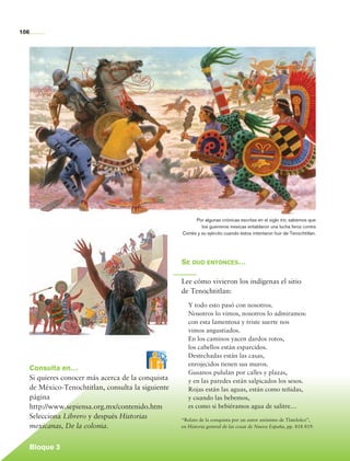 106




                                                                   Por algunas crónicas escritas en el siglo xvi, sabemos que
                                                                      los guerreros mexicas entablaron una lucha feroz contra
                                                             Cortés y su ejército cuando éstos intentaron huir de Tenochtitlan.




                                                             Se dijo entonces…

                                                             Lee cómo vivieron los indígenas el sitio
                                                             de Tenochtitlan:
                                                                Y todo esto pasó con nosotros.
                                                                Nosotros lo vimos, nosotros lo admiramos:
                                                                con esta lamentosa y triste suerte nos
                                                                vimos angustiados.
                                                                En los caminos yacen dardos rotos,
                                                                los cabellos están esparcidos.
                                                                Destechadas están las casas,
                                                                enrojecidos tienen sus muros.
             Consulta en…
                                                                Gusanos pululan por calles y plazas,
             Si quieres conocer más acerca de la conquista      y en las paredes están salpicados los sesos.
             de México-Tenochtitlan, consulta la siguiente      Rojas están las aguas, están como teñidas,
             página                                             y cuando las bebemos,
             http://www.sepiensa.org.mx/contenido.htm           es como si bebiéramos agua de salitre…
             Selecciona Librero y después Historias          “Relato de la conquista por un autor anónimo de Tlatelolco”,
             mexicanas, De la colonia.                       en Historia general de las cosas de Nueva España, pp. 818-819.



             Bloque 3

Historia 4o.indb 106                                                                                                              06/04/11 11:55
 