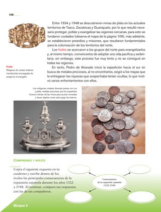108


                                                   Entre 1534 y 1548 se descubrieron minas de plata en los actuales
                                              territorios de Taxco, Zacatecas y Guanajuato, por lo que resultó nece-
                                              sario proteger, poblar y evangelizar las regiones cercanas, para esto se
                                              fundaron ciudades (observa el mapa de la página 106), más adelante,
                                              se establecieron presidios y misiones, que resultaron fundamentales
                                              para la colonización de los territorios del norte.
                                                   Los frailes se acercaron a los grupos del norte para evangelizarlos
                                              y, al mismo tiempo, convencerlos de adoptar una vida pacífica y seden-
                                              taria; sin embargo, este proceso fue muy lento y no se consiguió en
                                              todas las regiones.
    Fraile                                        En tanto, Pedro de Alvarado inició la expedición hacia el sur en
    Religioso de ciertas órdenes
    mendicantes encargadas de
                                              busca de metales preciosos, al no encontrarlos, exigió a los mayas que
    pregonar el evangelio.                    le entregaran las riquezas que sospechaba tenían ocultas, lo que moti-
                                              vó varios enfrentamientos con ellos.

                               Los indígenas creaban diversas piezas con oro
                                 y plata, metales preciosos que los españoles
                           hicieron extraer de las minas para acuñar monedas
                                  y hacer objetos como este juego de tinteros.




             Comprendo y aplico

             Copia el siguiente esquema en tu
             cuaderno y escribe dentro de los
             óvalos las principales consecuencias de la                                 Consecuencias
             expansión española durante los años 1522                             de la expansión española
                                                                                         (1522-1548)
             a 1548. Al terminar, compara tus respuestas
             con las de tus compañeros.



             Bloque 3

Historia 4o.indb 108                                                                                                     06/04/11 11:55
 