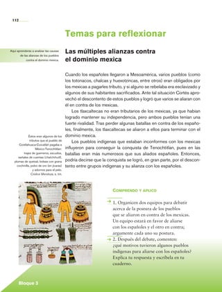 112


                                                   Temas para reflexionar
     Aquí aprenderás a analizar las causas
            de las alianzas de los pueblos
                                                   Las múltiples alianzas contra
                 contra el dominio mexica.         el dominio mexica

                                                   Cuando los españoles llegaron a Mesoamérica, varios pueblos (como
                                                   los totonacos, chalcas y huexotzincas, entre otros) eran obligados por
                                                   los mexicas a pagarles tributo, y si alguno se rebelaba era esclavizado y
                                                   algunos de sus habitantes sacrificados. Ante tal situación Cortés apro-
                                                   vechó el descontento de estos pueblos y logró que varios se aliaran con
                                                   él en contra de los mexicas.
                                                       Los tlaxcaltecas no eran tributarios de los mexicas, ya que habían
                                                   logrado mantener su independencia, pero ambos pueblos tenían una
                                                   fuerte rivalidad. Tras perder algunas batallas en contra de los españo-
                                                   les, finalmente, los tlaxcaltecas se aliaron a ellos para terminar con el
                     Éstos eran algunos de los     dominio mexica.
                      tributos que el pueblo de        Los pueblos indígenas que estaban inconformes con los mexicas
             Coixtlahuaca-Cuicatlán pagaba a
                           México-Tenochtitlan:    influyeron para conseguir la conquista de Tenochtitlan, pues en las
                 trajes de guerreros, escudos,     batallas eran más numerosos que sus aliados españoles. Entonces,
            sartales de cuentas (chalchihuitl),
         plumas de quetzal, bolsas con grana       podría decirse que la conquista se logró, en gran parte, por el descon-
           cochinilla, polvo de oro (en jícaras)   tento entre grupos indígenas y su alianza con los españoles.
                         y adornos para el pelo.
                       Códice Mendoza, s. xvi.




                                                                            Comprendo y aplico

                                                                            1. Organicen dos equipos para debatir
                                                                            acerca de la postura de los pueblos
                                                                            que se aliaron en contra de los mexicas.
                                                                            Un equipo estará en favor de aliarse
                                                                            con los españoles y el otro en contra;
                                                                            argumente cada uno su postura.
                                                                            2. Después del debate, comenten:
                                                                            ¿qué motivos tuvieron algunos pueblos
                                                                            indígenas para aliarse con los españoles?
                                                                            Explica tu respuesta y escríbela en tu
                                                                            cuaderno.



             Bloque 3

Historia 4o.indb 112                                                                                                           06/04/11 11:55
 