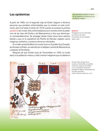 113


                Las epidemias                                                                     Aquí aprenderás a analizar el impacto
                                                                                                  de las epidemias en la disminución de
                                                                                                  la población indígena.


                A partir de 1493, con el segundo viaje de Colón, llegaron a América
                personas que portaban enfermedades que no existían en este conti-
                nente, pero fue hasta el otoño de 1518 cuando se produjo la primera
                pandemia de viruela. Esta enfermedad provocó muertes entre la pobla-             Epidemia
                                                                                                 Propagación de una enfermedad
                ción de las islas del Caribe y de Mesoamérica e hizo que disminuye-
                                                                                                 que afecta a casi todos
                ra considerablemente. Se propagó desde Cuba hacia tierra adentro                 los individuos de una localidad,
                debido a que en la expedición de Pánfilo de Narváez viajaban varios              región o país.

                indígenas caribeños y esclavos africanos infectados.
                    En el valle central de México la viruela inició en Cuautlán (hoy Cuautla),
                de ahí pasó a Chalco, se extendió por el altiplano central de Mesoa­ érica
                                                                                      m
                y después al Occidente.
                    Después de que Cortés huyó de Tenochtitlan en 1520, la viruela
                atacó a la población mexica y mató a tantos indígenas que se debieron


                                                                                                 Es este códice, la figura de un
                                                                                                 europeo es relacionada con grandes
                                                                                                 vientos que rompieron los árboles
                                                                                                 y con una epidemia mortal entre
                                                                                                 la población indígena, representada con
                                                                                                 los bultos mortuorios.
                                                                                                 Códice Telleriano-Remensis, s. xvi.




Historia 4o.indb 113                                                                                                                06/04/11 11:55
 