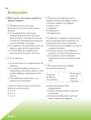 116


             Evaluación
             Elige la opción correcta para responder las       3. El proceso por medio del cual los
             siguientes preguntas.                             españoles enseñaron la religión católica
                                                               y el idioma español a los indígenas
             1.	¿Cuáles fueron las causas que                  se conoce como:
             favorecieron el encuentro entre Europa y          a) Conquista
             América?                                          b) Colonización
             a)	La necesidad de los comerciantes               c) Evangelización
                 europeos de buscar nuevas rutas para
                 llegar al oriente y reanudar el comercio y    4. ¿Cuáles de los siguientes acontecimientos
                 el empleo de instrumentos de navegación       fueron consecuencia de la expansión y la
                 como el astrolabio y la brújula.              colonización de los nuevos territorios?
             b)	Las epidemias y la utilización de armas de     a) Se fundaron nuevas ciudades y se inició la
                 fuego por parte de los conquistadores.           explotación de plata.
             c)	 Las necesidades de evangelización y           b) Se forman alianzas entre indígenas y
                 colonización de los nuevos territorios.          españoles en contra del dominio mexica.
                                                               c) Los españoles enviaron diferentes
             2.	Lee lo siguiente.                                 expediciones de nuevos territorios desde
                                                                  Cuba.
             1.	Los frailes inician la evangelización de los
                indígenas.                                     5. El acontecimiento que completa
             2.	Los españoles establecen alianzas con          correctamente la línea es:
                cempoaltecas, tlaxcaltecas, chalcas y otros
                pueblos indígenas conquistados por los                                        Se descubren
                                                               Conquista
                mexicas.                                                                      minas de
                                                               de México
             3.	Una epidemia de viruela afecta a la                                           plata en
                                                               Tenochtitlan
                población de Tenochtitlan.                                                    Zacatecas

             ¿Cuál es el orden en el que sucedieron los        a) Llegan los primeros frailes
             anteriores acontecimientos?                          evangelizadores.
             a)	3, 1, 2                                        b) Nuño de Guzmán funda la ciudad de
             b)	2, 3, 1                                           Guadalajara.
             c)	 1, 2, 3                                       c) Se inicia una epidemia de viruela que
                                                                  afecta a millones de indígenas.




             Bloque 3

Historia 4o.indb 116                                                                                           06/04/11 11:55
 
