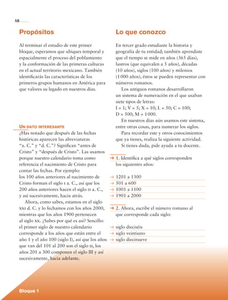 10


             Propósitos                                       Lo que conozco
             Al terminar el estudio de este primer            En tercer grado estudiaste la historia y
             bloque, esperamos que ubiques temporal y         geografía de tu entidad; también aprendiste
             espacialmente el proceso del poblamiento         que el tiempo se mide en años (365 días),
             y la conformación de las primeras culturas       lustros (que equivalen a 5 años), décadas
             en el actual territorio mexicano. También        (10 años), siglos (100 años) y milenios
             identificarás las características de los         (1 000 años), éstos se pueden representar con
             primeros grupos humanos en América para          números romanos.
             que valores su legado en nuestros días.          	 Los antiguos romanos desarrollaron
                                                              un sistema de numeración en el que usaban
                                                              siete tipos de letras:
                                                              I = 1; V = 5; X = 10; L = 50; C = 100;
                                                              D = 500; M = 1 000.
                                                              	 En nuestros días aún usamos este sistema,
             Un dato interesante                              entre otras cosas, para numerar los siglos.
             ¿Has notado que después de las fechas            	 Para recordar este y otros conocimientos
             históricas aparecen las abreviaturas             que ya tienes, realiza la siguiente actividad.
             “a. C.” y “d. C.”? Significan “antes de          	 Si tienes duda, pide ayuda a tu docente.
             Cristo” y “después de Cristo”. Las usamos
             porque nuestro calendario toma como              1. Identifica a qué siglos corresponden
             referencia el nacimiento de Cristo para          los siguientes años:
             contar las fechas. Por ejemplo:
             los 100 años anteriores al nacimiento de         1201 a 1300
             Cristo forman el siglo i a. C., así que los      501 a 600
             200 años anteriores hacen el siglo ii a. C.,     1001 a 1100
             y así sucesivamente, hacia atrás.                1901 a 2000
             	 Ahora, como sabes, estamos en el siglo
             xxi d. C. y lo fechamos con los años 2000,       2. Ahora, escribe el número romano al
             mientras que los años 1900 pertenecen            que corresponde cada siglo:
             al siglo xx. ¿Sabes por qué es así? Sencillo:
             el primer siglo de nuestro calendario            siglo dieciséis
             corresponde a los años que están entre el        siglo veintiuno
             año 1 y el año 100 (siglo I), así que los años   siglo diecinueve
             que van del 101 al 200 son el siglo ii, los
             años 201 a 300 componen el siglo III y así
             sucesivamente, hacia adelante.




             Bloque 1

Historia 4o.indb 10                                                                                            06/04/11 11:51
 