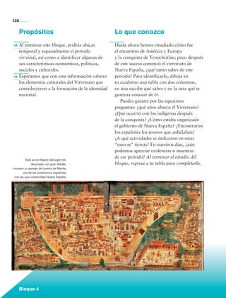 120


             Propósitos                                     Lo que conozco
             Al terminar este bloque, podrás ubicar         Hasta ahora hemos estudiado cómo fue
             temporal y espacialmente el periodo            el encuentro de América y Europa
             virreinal, así como a identificar algunas de   y la conquista de Tenochtitlan; poco después
             sus características económicas, políticas,     de este suceso comenzó el virreinato de
             sociales y culturales.                         Nueva España, ¿qué tanto sabes de este
             Esperamos que con esta información valores     periodo? Para identificarlo, dibuja en
             los elementos culturales del Virreinato que    tu cuaderno una tabla con dos columnas,
             contribuyeron a la formación de la identidad   en una escribe qué sabes y en la otra qué te
             nacional.                                      gustaría conocer de él.
                                                            	 Puedes guiarte por las siguientes
                                                            preguntas: ¿qué años abarca el Virreinato?
                                                            ¿Qué ocurrió con los indígenas después
                                                            de la conquista? ¿Cómo estaba organizado
                                                            el gobierno de Nueva España? ¿Encontraron
                                                            los españoles los tesoros que anhelaban?
                                                            ¿A qué actividades se dedicaron en estas
                                                            “nuevas” tierras? En nuestros días, ¿aún
                                                            podemos apreciar evidencias o muestras
                                                            de ese periodo? Al terminar el estudio del
                Este arcón filipino del siglo xvii,
                    decorado con gran detalle,              bloque, regresa a tu tabla para completarla.
        muestra un paisaje del puerto de Manila,
              una de las posesiones españolas
        con las que comerciaba Nueva España.




             Bloque 4

Historia 4o.indb 120                                                                                       06/04/11 11:55
 