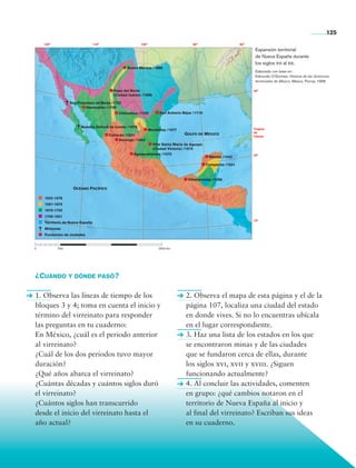 125
                       120°                         110°                    100°                          90°                       80°
                                                                                                                                           Expansión territorial
                                                                                                                                           de Nueva España durante
                                                                                                                                           los siglos xvi al xix.
                                                                    Nuevo México /1698
                                                                                                                                           Elaborado con base en:
                                                                                                                                           Edmundo O’Gorman, Historia de las divisiones
                                                                                                                                           territoriales de México, México, Porrúa, 1968.

                                                             Paso del Norte                                                               30°
                                                             (Ciudad Juárez) /1659

                                    San Francisco de Borja /1752
                                            Hermosillo /1700
                                                                Chihuahua /1709          San Antonio Béjar /1715


                                          Nuestra Señora de Loreto /1679
                                                                                   Monterrey /1577                                        Trópico
                                                                                                                                          de
                                                           Culiacán /1531                             Golfo de México                     Cáncer
                                                                 Durango /1563
                                                                                   Villa Santa María de Aguayo
                                                                                   (Ciudad Victoria) /1570
                                                                         Aguascalientes /1575                                             20°
                                                                                                                    Mérida /1542

                                                                                                                   Campeche /1541



                                                                                                        Villahermosa /1598

                                      Océano Pacífico

                       1522-1578
                       1581-1675
                       1676-1755
                       1756-1821
                                                                                                                                          10°
                       Territorio de Nueva España
                       Misiones
                       Fundación de ciudades


                0	            500			                                 	                  2500 km




                ¿Cuándo y dónde pasó?

                1. Observa las líneas de tiempo de los                                                 2. Observa el mapa de esta página y el de la
                bloques 3 y 4; toma en cuenta el inicio y                                              página 107, localiza una ciudad del estado
                término del virreinato para responder                                                  en donde vives. Si no lo encuentras ubícala
                las preguntas en tu cuaderno:                                                          en el lugar correspondiente.
                En México, ¿cuál es el periodo anterior                                                3. Haz una lista de los estados en los que
                al virreinato?                                                                         se encontraron minas y de las ciudades
                ¿Cuál de los dos periodos tuvo mayor                                                   que se fundaron cerca de ellas, durante
                duración?                                                                              los siglos xvi, xvii y xviii. ¿Siguen
                ¿Qué años abarca el virreinato?                                                        funcionando actualmente?
                ¿Cuántas décadas y cuántos siglos duró                                                 4. Al concluir las actividades, comenten
                el virreinato?                                                                         en grupo: ¿qué cambios notaron en el
                ¿Cuántos siglos han transcurrido                                                       territorio de Nueva España al inicio y
                desde el inicio del virreinato hasta el                                                al final del virreinato? Escriban sus ideas
                año actual?                                                                            en su cuaderno.




Historia 4o.indb 125                                                                                                                                                                   06/04/11 11:56
 
