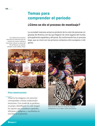126


                                                 Temas para
                                                 comprender el periodo
                                                 ¿Cómo se dio el proceso de mestizaje?

                                                 La sociedad mexicana actual es producto de la unión de personas ori-
                                                 ginarias de América con las que llegaron de otros lugares del mundo,
                Las celebraciones populares      principalmente españoles y africanos. Su conformación fue un proceso
          están llenas de elementos que son
                                                 largo, que se inició con los primeros contactos entre europeos e indí-
             producto de nuestro mestizaje e
         intercambio cultural. Los altares del   genas.
                Día de Muertos, por ejemplo,
            ofrendan comida, bebida y flores.




             Para observadores

             Observa las imágenes con atención:
             corresponden a fiestas tradicionales
             mexicanas. Con ayuda de su profesor,
             en grupo, identifiquen en cada imagen                       Danza donde se observa la mezcla de creencias
             los aportes que consideren españoles,                       prehispánicas con la religión católica (sincretismo).

             africanos e indígenas, y escríbanlos en
             una lista en el pizarrón.



             Bloque 4

Historia 4o.indb 126                                                                                                             06/04/11 11:56
 