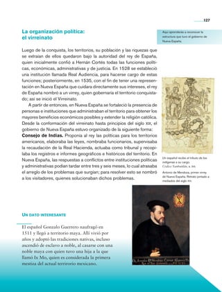 127


                La organización política:                                                   Aquí aprenderás a reconocer la

                el virreinato                                                               estructura que tuvo el gobierno de
                                                                                            Nueva España.


                Luego de la conquista, los territorios, su población y las riquezas que
                se extraían de ellos quedaron bajo la autoridad del rey de España,
                quien inicialmente confió a Hernán Cortés todas las funciones políti-
                cas, económicas, administrativas y de justicia. En 1528 se estableció
                una institución llamada Real Audiencia, para hacerse cargo de estas
                funciones; posteriormente, en 1535, con el fin de tener una represen-
                tación en Nueva España que cuidara directamente sus intereses, el rey
                de España nombró a un virrey, quien gobernaría el territorio conquista-
                do; así se inició el Virreinato.
                    A partir de entonces, en Nueva España se fortaleció la presencia de
                personas e instituciones que administraban el territorio para obtener los
                mayores beneficios económicos posibles y extender la religión católica.
                Desde la conformación del virreinato hasta principios del siglo xix, el
                gobierno de Nueva España estuvo organizado de la siguiente forma:
                Consejo de Indias. Proponía al rey las políticas para los territorios
                americanos, elaboraba las leyes, nombraba funcionarios, supervisaba
                la recaudación de la Real Hacienda, actuaba como tribunal y recopi-
                laba los registros e informes geográficos e históricos del territorio. En
                                                                                            Un español recibe el tributo de los
                Nueva España, las respuestas a conflictos entre instituciones políticas     indígenas a su cargo.
                y administrativas podían tardar entre tres y seis meses, lo cual atrasaba   Códice Yanhuitlán, s. xvi.

                el arreglo de los problemas que surgían; para resolver esto se nombró       Antonio de Mendoza, primer virrey
                                                                                            de Nueva España. Retrato pintado a
                a los visitadores, quienes solucionaban dichos problemas.                   mediados del siglo xvi.




                Un dato interesante

                El español Gonzalo Guerrero naufragó en
                1511 y llegó a territorio maya. Allí vivió por
                años y adoptó las tradiciones nativas, incluso
                ascendió de esclavo a noble, al casarse con una
                noble maya con quien tuvo una hija a la que
                llamó Ix Mo, quien es considerada la primera
                mestiza del actual terrirorio mexicano.




Historia 4o.indb 127                                                                                                        06/04/11 11:56
 